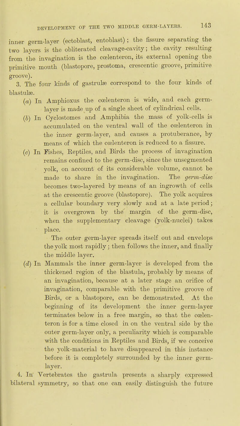 inner germ-layer (ectoblast, entoblast); the fissure separating the two layers is the obUterated cleavage-cavity; the cavity resulting from the invagination is the ccelenteron, its external opening the primitive mouth (blastopore, prostoma, crescentic groove, primitive groove). 3. The four kinds of gastrulte correspond to the four kinds of blastulsB. (a) In Amphioxus the ccelenteron is wide, and each germ- layer is made up of a single sheet of cylindrical cells. (6) In Cyclostomes and Amphibia the mass of yolk-cells is accumulated on the ventral wall of the ccelenteron in the inner germ-layer, and causes a protuberance, by means of which the ccelenteron is reduced to a fissure. (c) In Pishes, Reptiles, and Birds the process of invagination remains confined to the germ-disc, since the unsegmented yolk, on account of its considerable volume, cannot be made to share in the invagination. The germ-disc becomes two-layered by means of an ingrowth of cells at the crescentic groove (blastopore). The yolk acquires a cellular boundary very slowly and at a late period; it is overgrown by the'' margin of the germ-disc, when the supplementary cleavage (yolk-nuclei) takes place. The outer germ-layer spreads itself out and envelops the yolk most rapidly; then follows the inner, and finally the middle layer. (d) In Mammals the inner germ-layer is developed from the thickened region of the blastula, probably by means of an invagination, because at a later stage an orifice of invagination, comparable with the primitive groove of Birds, or a blastopore, can be demonstrated. At the beginning of its development the inner germ-layer terminates below in a free margin, so that the ccelen- teron is for a time closed in on the ventral side by the outer germ-layer only, a peculiarity which is comparable with the conditions in Reptiles and Birds, if we conceive the yolk-material to have disappeared in this instance before it is completely surrounded by the inner germ- layer. 4. In Vertebrates the gastrula presents a sharply expressed bilateral symmetry, so that one can easily distinguish the future