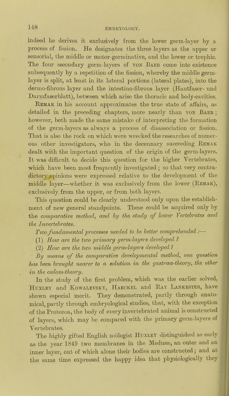 EMI311Y0L0GY. indeed he derives it exclusively from the lower germ-layer by a process of fission. He designates the three layers as the upper or sensorial, the middle or motor-germinative, and the lower or trophic. The four secondary germ-layers of von Baer come into existence subsequently by a repetition of the fission, whereby the middle germ- layer is split, at least in its lateral portions (lateral plates), into the dermo-fibrous layer and the intestino-fibrous layer (Hautfaser- und Darmfaserblatt), between which arise the thoracic and body-cavities. E,EMAK in his account approximates the true state of affairs, a^i detailed in the preceding chapters, more nearly than von Baer ; however, both made the same mistake of interpreting the formation of the gei'in-layers as always a process of disassociation or fission. That is also the rock on w^hich were wrecked the researches of numer- ous other investigators, who in the decennary succeeding Remak dealt with the important question of the origin of the germ-layers. It was diflicult to decide this question for the higher Vertebrates, which have been most frequently investigated; so that very contra- dictory ^opinions were expressed relative to the development of the middle layer—whether it was exclusively from the lower (Eemak), exclusively from the upper, or from both layers. This question could be clearly understood only upon the estabUsh- ment of new general standpoints. These could be acquired only by the com2)arative method, and by th& study of lower Vertebrates aiyd the Invertebrates. Two fundamental processes needed to be better compxhended:— (1) How are the two primary germ-layers developed ? (2) How a/re the two middle germ-layers developed ? By means of the comparative developmental metJiod, one question has been brought nearer to a solution in the gastroio-theory, the oilier in the codom-theory. In the study of the fii-st problem, which was the earlier solved, Huxley and Kowalevsky, Haeckel and Ray Lankester, have shown especial merit. They demonstrated, partly through anato- mical, partly through embryological studies, that, with the exception of the Pi'otozoa, the body of every invertebrated animal is constructed of layers, which may be compared with the primary germ-layers of Vertebrates. The highly gifted English zoologist Huxley distinguished as early as the year 1849 two membranes in the Medusiu, an outer and an inner layer, out of which alone theii- bodies are constructed \ and at the same time expressed the happy idea that physiologically they