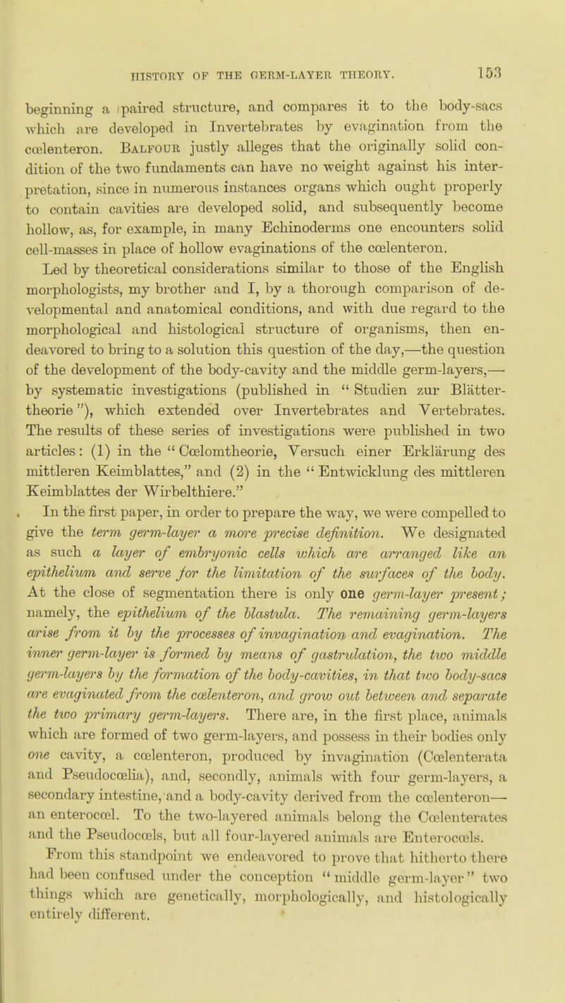 beginning a ipaired structure, and compares it to the body-sacs which are developed in Invertebrates by evagination from the ccelenteron. Balfour justly alleges that the originally solid con- dition of the two fundaments can have no weight against his inter- pretation, since in numerous instances organs which ought properly to contain cavities are developed solid, and subsequently become hollow, as, for example, in many Echinoderms one encounters solid cell-masses in place of hoUow evaginations of the ccelenteron. Led by theoretical considerations similar to those of the English morpliologists, my brother and I, by a thorough comparison of de- velopmental and anatomical conditions, and with due regard to the morphological and histological structure of organisms, then en- deavored to bring to a solution this question of the day,—the question of the development of the body-cavity and the middle germ-layers,— by systematic investigations (published in  Studien zur Blatter- theorie), which extended over Invertebrates and Vertebrates. The results of these series of investigations were published in two articles: (1) in the  Coelomtheorie, Yersuch einer Erklarung des mittleren Keimblattes, and (2) in the  Entwicklung des mittleren Keimblattes der Wirbelthiere. In the first paper, in order to prepare the way, we were compelled to give the term germ-layer a mwe precise definition. We designated as such a layer of embryonic cells which a/i'c arranged like an epithelium and serve Jor the limitation of the surfaces of the body. At the close of segmentation there is only one germ-layer present; namely, the epithelium of the blastula. The reinaining germ-layers arise from it by the processes of invagination and evagination. The inner germ-layer is foi'med by means of gastrulation, the two middle germ-layers by the formation of the body-cavities, in that two body-sacs are evaginuted from the ccelenteron, and grow out between and separate the two jn-imary germ-layers. There are, in the first place, animals which are formed of two germ-layers, and possess in their bodies only 09ie cavity, a ccelenteron, produced by invagination (Ccelenterata and Pseudocoelia), and, secondly, animals with four germ-layers, a secondary intestine, and a body-cavity derived from the ccelenteron— an enteroccel. To the two-layered animals belong the Coslenterates and the Pseudoccels, but all four-layered animals are Enterocoels. From this standpoint we endeavored to prove that hitherto there had been confused under the conception  middle germ-layer two things which are genetically, morphologically, and histologically entirely different.