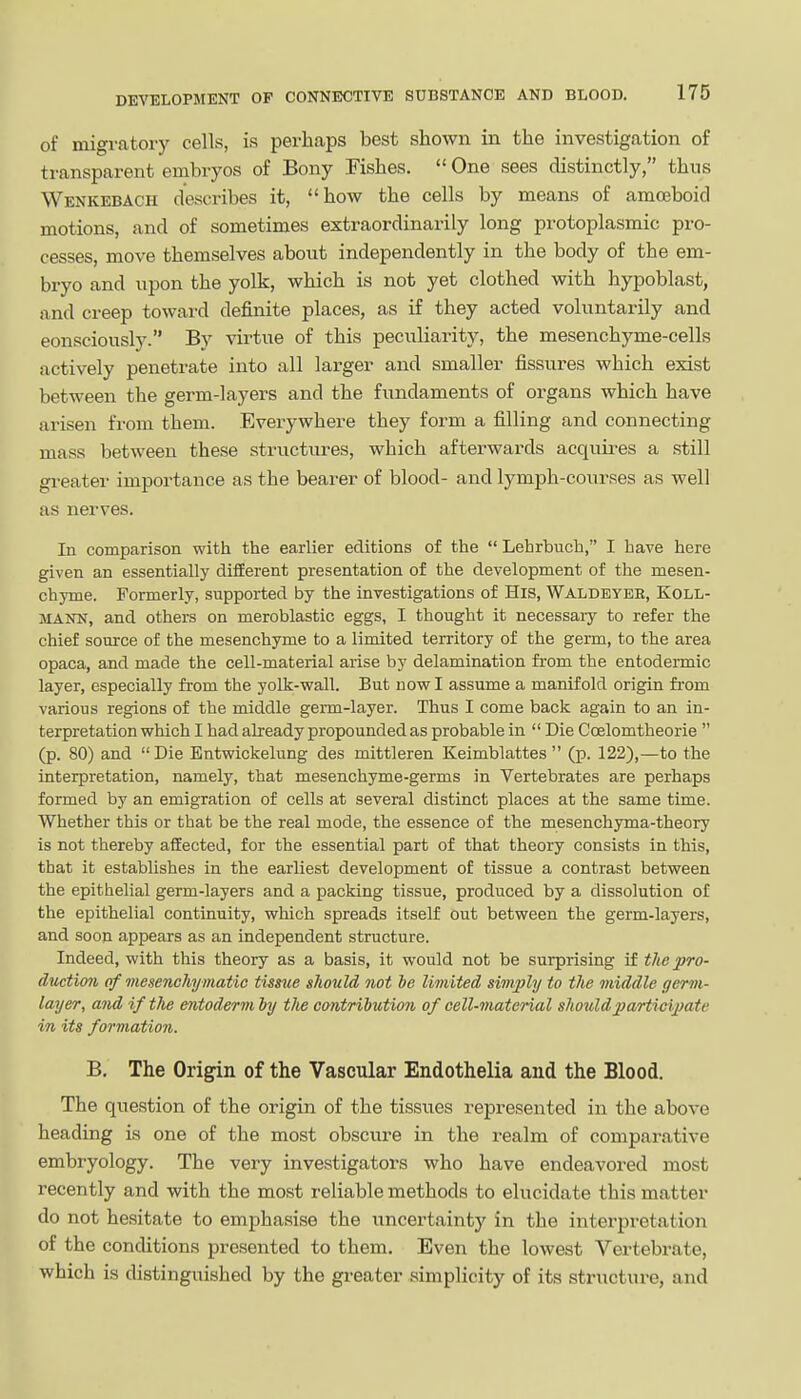 of migratory cells, is perhaps best shown in the investigation of transparent embryos of Bony Fishes.  One sees distinctly, thus Wenkebach describes it, how the cells by means of amoeboid motions, and of sometimes extraordinarily long protoplasmic pro- cesses, move themselves about independently in the body of the em- bryo and upon the yolk, which is not yet clothed with hypoblast, and creep toward definite places, as if they acted voluntarily and eonsciously. By virtue of this peculiarity, the mesenchyme-cells actively penetrate into all larger and smaller fissures which exist between the germ-layers and the fundaments of organs which have arisen from them. Everywhere they form a filling and connecting mass between these structures, which afterwards acquii-es a still greater importance as the bearer of blood- and lymph-courses as well as nerves. In comparison with the earlier editions of the  Lehrbuch, I have here given an essentially difEerent presentation of the development of the mesen- chyme. Formerly, supported by the investigations of His, Waldeybb, Koll- MANN, and others on meroblastic eggs, I thought it necessary to refer the chief source of the mesenchyme to a limited territory of the germ, to the area opaca, and made the cell-material arise by delamination fi-om the entodermic layer, especially from the yolk-wall. But now I assume a manifold origin from various regions of the middle germ-layer. Thus I come back again to an in- terpretation which I had already propounded as probable in  Die Ccelomtheorie  (p. 80) and Die Entwickelung des mittleren Keimblattes  (p. 122),—to the interpretation, namely, that mesenchyme-germs in Vertebrates are perhaps formed by an emigration of cells at several distinct places at the same time. Whether this or that be the real mode, the essence of the mesenchyma-theory is not thereby affected, for the essential part of that theory consists in this, that it establishes in the earliest development of tissue a contrast between the epithelial germ-layers and a packing tissue, produced by a dissolution of the epithelial continuity, which spreads itself out between the germ-layers, and soon appears as an independent structure. Indeed, with this theory as a basis, it would not be surprising if the pro- Auetim of mesenchymatic tisme should not be limited simply to the middle germ- layer, and if the entoderm by the contribution of cell-material shouldjjarticipate in its formation. B. The Origin of the Vascular Endothelia and the Blood. The question of the origin of the tissues represented in the above heading is one of the most obscui'e in the realm of comparative embryology. The very investigators who have endeavored most recently and with the most reliable methods to elucidate this matter do not hesitate to emphasise the uncertainty in the interpretation of the conditions presented to them. Even the lowest Vertebrate, which is distinguished by the greater simplicity of its structure, and