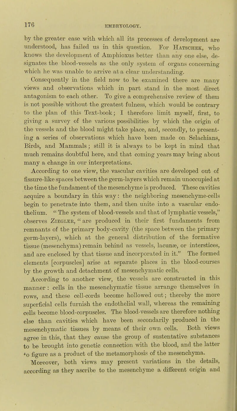 12MBRY0L0GY. by the greater ease with which all its processes of development are understood, has failed us in this question. For Hatschek, who knows the development of Amphioxus better than any one else, de- signates the blood-vessels as the only system of organs concerning which he was unable to anive at a clear uiidei'standing. Consequently in the field now to be examined there are many views and observations which in part stand in the most direct antagonism to each other. To give a comprehensive review of them is not possible Avithout the greatest fulness, which would be contrary to the plan of this Text-book; I therefore limit myself, first, to giving a survey of the various possibilities by which the origm of the vessels and the blood might take place, and, secondly, to present- ing a series of observations which have been made on Selachians, Birds, and Mammals; still it is always to be kept in mind that much remains doubtful here, and that coming years may biing about many a change in our interpretations. According to one view, the vascular cavities are developed out of fissure-like spaces between the germ-layers which remain unoccupied at the time the fundament of the mesench3Tiie is produced. These cavities acquire a boundary in this way: the neighboring mesenchyme-cells begin to penetrate into them, and then unite into a vascular endo- thelium.  The system of blood-vessels and that of lymphatic vessels, observes Ziegler,  are produced in their first fundaments from remnants of the primary body-cavity (the space between the primary germ-layers), which at the general distiibufcion of the formative tissue (mesenchyma) remain behind as vessels, lacunae, or interstices, and are enclosed by that tissue and incorporated in it. The formed elements [corpuscles] arise at separate places in the blood-courses by the growth and detachment of mesenchymatic cells. According to another view, the vessels are constructed in this manner : cells in the mesenchymatic tissue arrange themselves in rows, and these cell-cords become hollowed out; thereby the more superficial cells furnish the endothelial wall, whereas the remaining cells become blood-corpuscles. The blood-vessels are therefoi-e nothing else than cavities which have been secondarily produced in the mesenchymatic tissues by means of their own cells. Both views agree in this, that they cause the group of sustentative substances to be brought into genetic connection vnth. the blood, and the latter +0 figure as a product of the metamorphosis of the mesenchyma. Moreover, both views may present variations in the details, according as they ascribe to the mesenchyme a different origin and