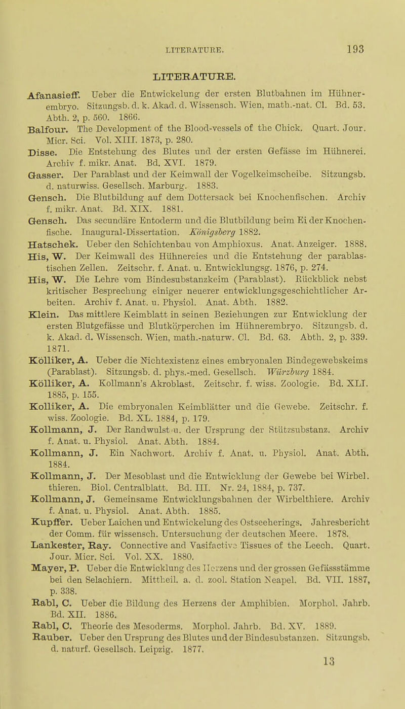 LITERATURE. AfanasiefF. Ueber die Entwickelung der ersten Blutbahnen im Hiiliner- embryo. Sitznngsb. d. k. Akad. d. Wissensch. Wien, matb.-nat. CI. Bd. 53. Abth. 2, p. 560. 1866. Balfour. The Development of the Blood-vessels of the Chick. Quart. Jour. Micr. Sci. Vol. XIII. 1873, p. 280. Disse. Die Entstehung des Blutes und der ersten Gefasse im Hiihnerei. Archiv f. mikr. Anat. Bd. XVI. 1879. Q-asser. Der Parablast und der Keimwall der Vogelkeimscheibe. Sitzungsb. d. naturwiss. Gesellsch. Marburg. 1883. Gensch. Die Blutbildung auf dem Dottersack bei Knochenfischen. Archiv f. mikr. Anat. Bd. XIX. 1881. Gensch. Das secundfire Entoderm und die Blutbildung beim Ei der Knochen- flscbe. Inaugural-Dissertation. Konigsberg 1882. Hatsehek. Ueber den Schichtenbau von Amphioxus. Anat. Anzeiger. 1888. His, W. Der Keimwall des Hiihnereies und die Entstehung der parablas- tischen Zellen. Zeitschr. f. Anat. u. Entwicklungsg. 1876, p. 274. His, W. Die Lehre vom Bindesubstanzkeim (Parablast). Etickblick nebst kritischer Besprechung einiger neuerer entwicklungsgeschichtlicher Ar- beiten. Archiv f. Anat. u. Physiol. Anat. Abth. 1882. Klein. Das mittlere Keimblatt in seinen Beziehungen zur Entwicklung der ersten Blutgefasse und Blutko.rperchen im Hiihnerembryo. Sitzungsb. d. k. Akad. d. Wissensch. Wien, math.-naturw. CI. Bd. 63. Abth. 2, p. 339. 1871. Kblliker, A. Ueber die Nichtexistenz eines embryonalen Bindegewebskeims (Parablast). Sitzungsb. d. phys.-med. Gesellsch. Wiirzhurg 1884. Kolliker, A. Kollmann's Akroblast. Zeitschr. f. wiss. Zoologie. Bd. XLI. 1885, p. 155. Kolliker, A. Die embryonalen Keimblatter und die Gewebe. Zeitschr. f. wiss. Zoologie. Bd. XL. 1884, p. 179. KoUmann, J. Der Eandwulst u. der Ursprung der Stiitzsubstanz. Archiv f. Anat. u. Physiol. Anat. Abth. 1884. Kollmann, J. Ein Nachwort. Archiv f. Anat. u. Physiol. Anat. Abth. 1884. Kollmann, J. Der Mesoblast und die Entwicklung der Gewebe bei Wirbel. thieren. Biol. Centralblatt. Bd. III. Nr. 24, 1884, p. 737. Kollmann, J. Gemeinsame Entwicklungsbahnen der Wirbelthiere. Archiv f. Anat. u. Physiol. Anat. Abth. 1885. Kupflfer. Ueber Laichen und Entwickelung des Ostseeherings. Jahresbericht der Comm. flir wissensch. Untersuchung der deutschen Meere. 1878. Lankester, Ray. Connective and Vasifactivo Tissues of the Leech. Quart. Jour. Micr. Sci. Vol. XX. 1880. Mayer, P. Ueber die Entwicklung des Ilorzens und der grossen Geftissstiimme bei den Selachiern. Mittheil. a. d. zool. Station Neapel. Bd. VII. 1887, p. 338. Rabl, C. Ueber die Eildung des Herzens der Amphibien. Morphol. Jahrb. Bd. XII. 1886. Rabl, C. Theorie des Mesoderms. Morphol. Jahrb. Bd. XV. 1889. Rauber. Ueber den Ursprung des Blutes und der Bindesubstanzen. Sitzungsb, d. naturf. Gesellsch. Leipzig. 1877. 13