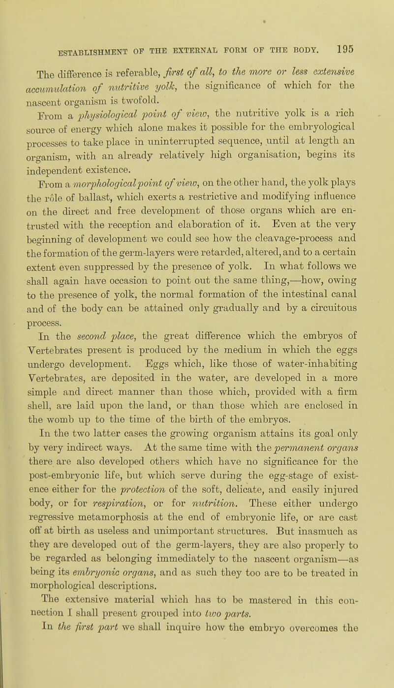 The difference is refer.able, first of all, to the more or less extensive accumulation of nutritive yolk, tlie significance of which for the nascent organism is twofold. From a 'physiological point of view, the nutritive yolk is a rich source of energy which alone makes it possible for the embryological processes to take place in uninterrupted sequence, until at length an organism, with an already relatively high oi-ganisation, begins its independent existence. Fi'om a moriiholocjicalpoint of vieio, on the other hand, the yolk plays the role of ballast, which exerts a restrictive and modifying influence on the direct and free development of those organs which are en- trasted with the reception and elaboration of it. Even at the very beginning of development we could see how the cleavage-process and the formation of the germ-layers were retarded, altered, and to a certain extent even suppressed by the presence of yolk. In what follows we shall again have occasion to point out the same thing,—how, owing to the presence of yolk, the normal formation of the intestinal canal and of the body can be attained only gradually and by a circuitous process. In the second place, the great difference which the embiyos of Vertebrates present is produced by the medium in which the eggs undergo development. Eggs which, like those of water-inhabiting Vertebrates, are deposited in the water, are developed in a more simple and direct manner than those which, provided with a firm shell, are laid upon the land, or than those which are enclosed in the womb up to the time of the birth of the embryos. In the two latter cases the growing organism attains its goal only by very indirect ways. At the same time with the permanent organs there are also developed others which have no significance for the post-embryonic life, but which serve during the egg-stage of exist- ence either for the protection of the soft, delicate, and easily injured body, or for respiration, or for nutrition. These either undergo regressive metamorphosis at the end of embryonic life, or are cast oft at birth as useless and unimportant structures. But inasmuch as they are developed out of the germ-layers, they are also properly to be regarded as belonging immediately to the nascent organism—as being its embryonic organs, and as such they too are to be treated in morphological descriptions. The extensive material which has to be mastered in this con- nection I shall present grouped into iioo parts. In the first part we shall inquire how the embryo overcomes the