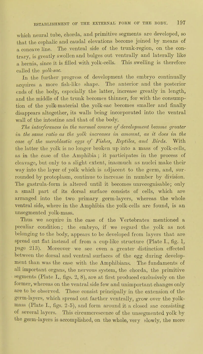 which neural tube, chorda, and primitive segments are developed, so that the cephalic and caudal elevations become joined by means of a concave line. The ventral side of the trunk-region, on the con- trary, is greatly swollen and bulges out ventrally and laterally like a hernia, since it is filled with yolk-cells. This swelling is therefore called the yolk-sac. In the further progress of development the embryo continually acquii-es a more fish-like shape. The anterior and the posterior ends of the body, especially the latter, increase greatly in length, and the middle of the trunk becomes thinner, for with the consump- tion of the yolk-material the yolk-sac becomes smaller and finally disappears altogether, its walls being incorporated into the ventral wall of the intestine and that of the body. The interferences in the normal course of development become greater 171 the same ratio as the yolk increases in amount, as it does in the case of the meroblastic eggs of Fishes, Reptiles, ami Birds. With the latter the yolk is no longer broken up into a mass of yolk-cells, as in the case of the Amphibia ; it participates in the process of cleavage, but only to a slight extent, inasmuch as nuclei make theii' way into the layer of yolk which is adjacent to the germ, and, sur- rounded by protoplasm, continue to increase in mimber by division. The gastrula-form is altered until it becomes uni'ecognisable; only a small part of its dorsal surface consists of cells, which aj-e arranged into the two primary germ-layers, whereas the whole ventral side, where in the Amphibia the yolk-cells are found, is an unsegmented yolk-mass. Thus we acquire in the case of the Vertebrates mentioned a peculiar condition; the embiyo, if we regard the yolk as not belonging to the body, appears to be developed from layers that are spread out flat instead of from a cup-like structure (Plate I., fig. 1, page 213). Moi'eover we see even a greater distinction effected between the dorsal and venti-al sm-faces of the egg during develop- ment than was the case with the Amphibians. The fundaments of all important organs, the nervous system, the chorda, the pi'imitive segments (Plate I., figs. 2, 8), are at first produced exclusively on the former, whereas on the ventral side few and unimportant changes only are to be obsei-ved. These consist principally in the extension of the germ-layers, which spread out farthei- ventrally, gi-ow ovei- the yolk- mass (Plate I., figs. 2-5), and form around it a closed sac consisting of several layers. This circumcrescence of the unsegmented yolk by the germ-layers is accomplished, on the whole, very slowly, the more
