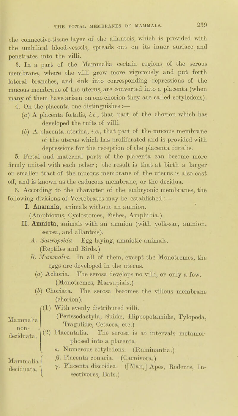 the connective-tissue layer of the allantois, which is provided with the umbilical blood-vessels, spreads out on its inner surface and peneti'ates into the villi. 3. In a part of the Mammalia certain regions of the serous membrane, where the villi grow more vigorously and put forth lateral branches, and sink into corresponding depressions of the mucous membrane of the uterus, are converted into a placenta (when many of them have arisen on one chorion they are called cotyledons). 4. On the placenta one distinguishes :— («) A placenta foetalis, i.e., that part of the chorion which has developed the tufts of villi. (6) A placenta viterina, i.e., that part of the mu.cous membrane of the uterus which has proliferated and is provided with depressions for the reception of the placenta fcetahs. 5. Foetal and matei'ual parts of the placenta can become more firmly united with each other ; the result is that at birth a larger or smaller tract of the mucous membrane of the uterus is also cast off, and is known as the caducous membrane, or the decidua. 6. According to the character of the embryonic membranes, the following divisions of Vertebi'ates may be established :— I. Anamnia, animals without an amnion. (Amphioxus, Cyclostomes, Fishes, Amphibia.) II. Amniota, animals with an amnion (with yolk-sac, amnion, serosa, and allantois). A. Stmro'psida. Egg-laying, amniotic animals. (Reptiles and Birds.) B. Mmnmcdia. In all of them, except the Monotremes, the eggs are developed in the uterus. (((.) Achoria. The serosa develops no villi, or only a few. (Monotremes, Marsupials.) (b) Ohoriata. The serosa becomes the villous membrane (chorion). '(1) With evenly distributed villi. (Perissodactyla, Suidic, Hippopotamidte, Tylopoda, Tragulidaj, Cetacea, etc.) (2) Placentalia. The serosa is at intervals nietamor phosed into a placenta. a. Numerous cotyledons, (Eumiiiantia.) TIT T ( Placenta zonaria. (Cariiivora.') Mammalia , ' deciduata. 1 ^^''^^^^^^ discoidea. ([Man,] Apes, Rodents, In- l sectivores, Bats.) Mammalia non- deciduata.