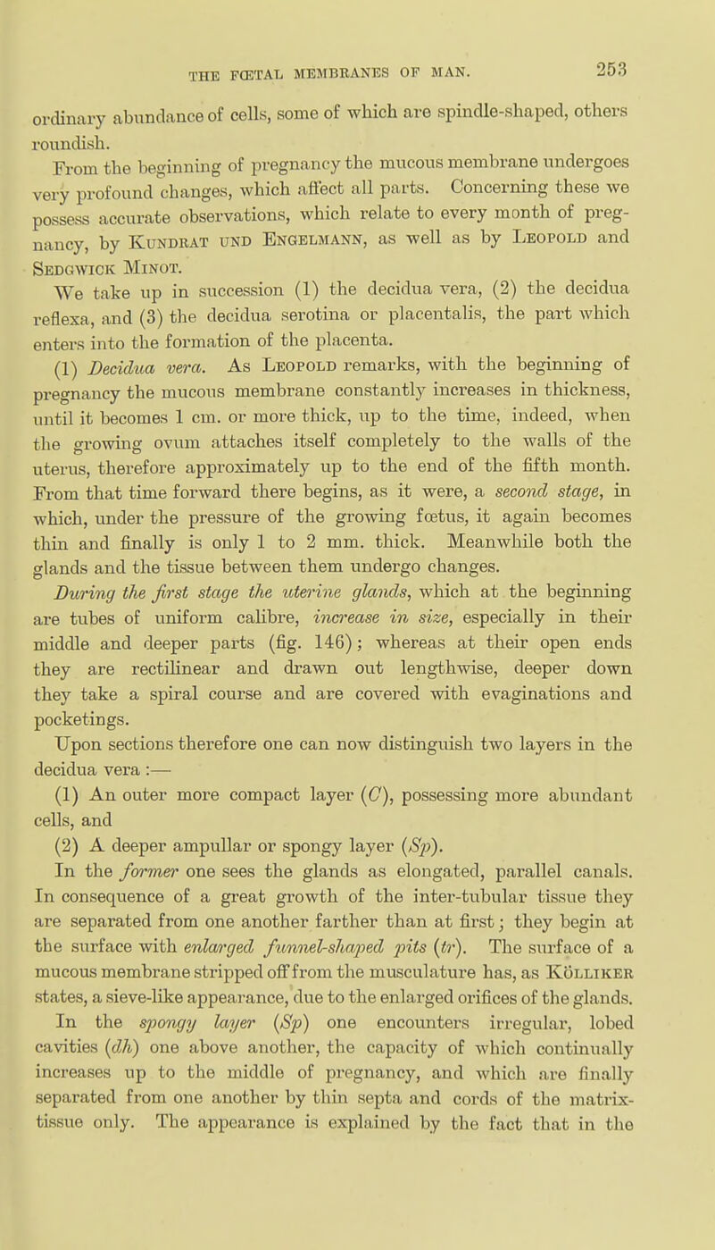 ordinary abundance of cells, some of which are spindle-shaped, others roundish. Fi'om the beginning of pregnancy the mucous membrane undergoes very profound changes, which affect all pai'ts. Concerning these we possess accurate observations, which relate to every month of preg- nancy, by KuNDRAT UND Bngelmann, as well as by Leopold and Sedgwick Minot. We take up in succession (1) the decidua vera, (2) the decidua reflexa, and (3) the decidua serotina or placentalis, the part which enters into the formation of the placenta. (1) Decidua vera. As Leopold remarks, with the beginning of pregnancy the mucous membrane constantly increases in thickness, until it becomes 1 cm. or more thick, up to the time, indeed, when the growing ovum attaches itself completely to the walls of the uterus, therefore approximately up to the end of the fifth month. From that time forward there begins, as it were, a second stage, in which, under the pressure of the growing foetus, it again becomes thin and finally is only 1 to 2 mm. thick. Meanwhile both the glands and the tissue between them undergo changes. During the first stage the uterine glands, which at the beginning are tubes of uniform calibre, increase in size, especially in their middle and deeper parts (fig. 146); whereas at their open ends they are rectilinear and drawn out lengthwise, deeper down they take a spiral course and are covered with evaginations and pocketings. Upon sections therefore one can now distinguish two layers in the decidua vera:— (1) An outer more compact layer (C), possessing more abundant cells, and (2) A deeper ampullar or spongy layer {Sp). In the former one sees the glands as elongated, parallel canals. In consequence of a great growth of the inter-tvibular tissue they are separated from one another farther than at first; they begin at the surface with enlarged fixmnelshaped pits (<r). The siirface of a mucous membrane stripped off from the musculature has, as Kollikee states, a sieve-like appearance, due to the enlarged orifices of the glands. In the spongy layer (Sp) one encovmters irregular, lobed cavities [dh) one above another, the capacity of which continually increases up to the middle of pregnancy, and which are finally separated from one another by thin septa and cords of the matrix- tissue only. The appearance is explained by the fact that in the