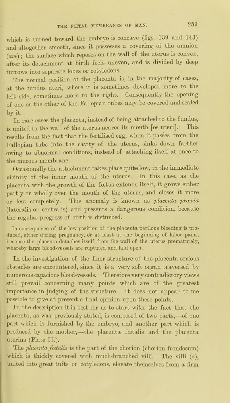 which is turned towiu-d the embryo is concave (tigs. 139 and 143) and altogether smooth, since it possesses a covering of the amnion (am) j the surface which reposes on the wall of the uterus is convex, after its detachment at birth feels uneven, and is divided by deep furrows into separate lobes or cotyledons. The normal position of the placenta is, in the majority of cases, at the fundus uteri, where it is sometimes developed more to the left side, sometim.es more to the right. Consequently the opening of one or the other of the Fallopian tubes may be covered and sealed by it. In rare cases the placenta, instead of being attached to the fundus, is united to the wall of the uterus nearer its mouth [os uteri]. This results from the fact that the fertilised egg, when it passes from the Fallopian tube into the cavity of the uterus, sinks down farther owing to abnormal conditions, instead of attaching itself at once to the mucous membrane. Occasionally the attachment takes place quite low, in the immediate vicinity of the inner mouth of the uterus. In this case, as the placenta with the growth of the foetus extends itself, it grows either partly or wholly over the mouth of the uterus, and closes it more or less completely. This anomaly is known as placenta p'cevia (lateralis or centralis) and presents a dangerous condition, because the regular progi-ess of birth is disturbed. In consequence of the low position of the placenta perilous bleeding is pro- duced, either during pregnancy, or at least at the beginning of labor pains, because the placenta detaches itself from the wall of the uterus prematurely, whereby large blood-vessels are ruptured and laid open. In the investigation of the finer structure of the placenta serious obstacles are encountered, since it is a very soft organ traversed by numerous capacious blood-vessels. Therefore very contradictory views still prevail concerning many points which are of the greatest impoi'tance in judging of the structure. It does not appear to me possible to give at present a final opinion upon these points. In the description it is best for us to start with the fact that the placenta, as was previously stated, is composed of two parts,—of one part which is furnished by the embryo, and another part which is produced by the mother,—the placenta foetalis and the placenta uterina (Plate II.). The jylucenta foetalis is the part of the chorion (chorion frondosum) which is thickly covered with much-branched villi. The villi (z), united into great tufts or cotyledons, elevate themselves from a firm