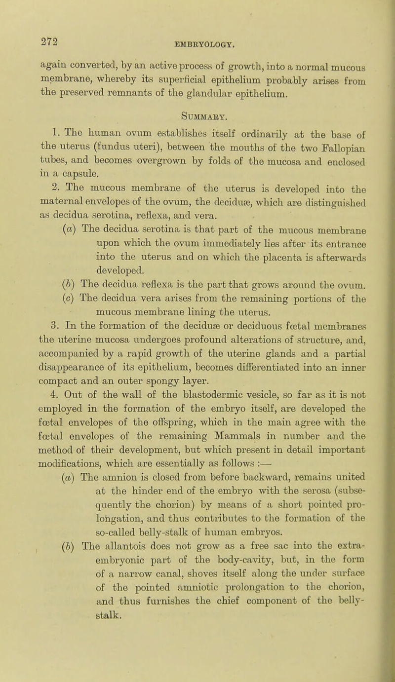 again converted, by an active process of growth, into a normal mucous membrane, whereby its superficial epithelium probably arises from the preserved remnants of the glandular epithelium. SUMMAEY. 1. The human ovum establishes itself ordinarily at the base of the uterus (fundus uteri), between the mouths of the two Fallopian tubes, and becomes overgrown by folds of the mucosa and enclosed in a capsule. 2. The mucous membrane of the uterus is developed into the maternal envelopes of the ovum, the deciduse, which are distinguished as decidua serotina, refiexa, and vera. («) The decidua serotina is that part of the mucous membrane upon which the ovum immediately lies after its entrance into the uterus and on which the placenta is afterwards developed. (6) The decidua reflexa is the part that grows around the ovum, (c) The decidua vera arises from the remaining portions of the mucous membrane lining the uterus. 3. In the formation of the decidu£e or deciduous foetal membran&s the uterine mucosa undergoes profound alterations of structure, and, accompanied by a rapid growth of the uterine glands and a partial disappearance of its epithelium, becomes differentiated into an inner compact and an oviter spongy layer. 4. Out of the wall of the blastodermic vesicle, so far as it is not employed in the formation of the embryo itself, are developed the foetal envelopes of the offspring, which in the main agree with the foetal envelopes of the remaining Mammals in number and the method of their development, but which present in detail important modifications, which are essentially as follows :— (a) The amnion is closed from before backward, remains imited at the hinder end of the embryo with the serosa (subse- quently the chorion) by means of a short pointed pro- longation, and thus contributes to the formation of the so-called belly-stalk of human embryos. (b) The allantois does not grow as a free sac into the extra- embryonic part of the body-cavity, but, in the form of a narrow canal, shoves itself along the under surface of the pointed amniotic prolongation to the chorion, and thus furnishes the chief component of the belly- stalk.