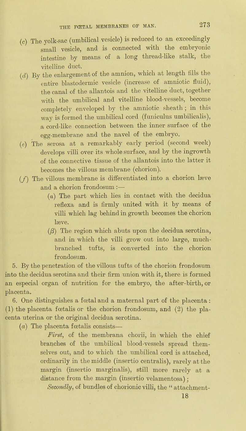 (c) The yolk-sac (umbilical vesicle) is reduced to an exceedingly small vesicle, and is connected with the embryonic intestine by means of a long thread-Hke stalk, the vitelline duct. (d) By the enlargement of the amnion, which at length fills the entu-e blastodermic vesicle (increase of amniotic fluid), the canal of the allantois and the vitelline duct, together vdth. the umbilical and vitelline blood-vessels, become completely enveloped by the amniotic sheath ; in this way is formed the umbilical cord (funiculus umbilicalis), a cord-like connection between the inner surface of the egg-membrane and the navel of the embryo. (e) The serosa at a remarkably early period (second week) develops villi over its whole surface, and by the ingrowth of the connective tissue of the allantois into the latter it becomes the villous membrane (chorion). (/) The villous membrane is differentiated into a chorion Iseve and a chorion frondosum :— (a) The part which lies in contact with the decidua reflexa and is firmly united with it by means of villi which lag behind in growth becomes the chorion Iseve. (/8) The region wliich abuts upon the decidua serotina, and in which the villi grow out into large, much- branched tufts, is converted into the chorion frondosum. 5. By the penetration of the villous tufts of the chorion frondosum into the decidua serotina and their firm union with it, there is formed an especial organ of nutrition for the embryo, the after-bii'th, or placenta. 6. One distinguishes a foetal and a maternal part of the placenta: (1) the placenta foetalis or the chorion frondosum, and (2) the pla- centa uterina or the original decidua serotina. (a) The placenta foetalis consists— First, of the membrana chorii, in which the chief branches of the umbilical blood-vessels spread them- selves out, and to which the umbilical cord is attached, ordinarily in the middle (insertio centralis), rarely at the margin (insertio marginalis), still more rarely at a distance from the margin (insertio velamentosa); Secondly, of bundles of chorionic villi, the  attachment- 18