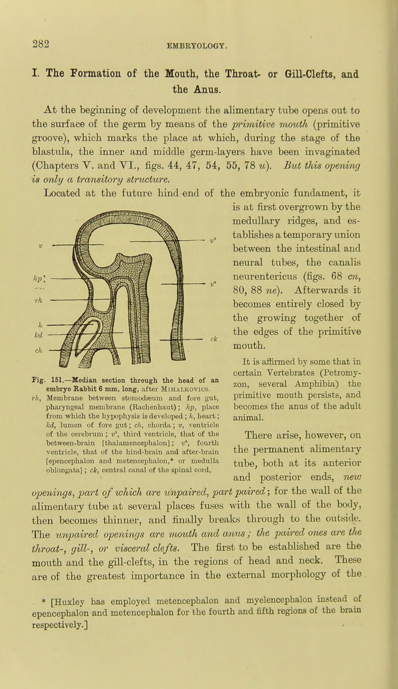 I. The Formation of the Mouth, the Throat- or Gill-Clefts, and the Anus. At the beginning of development the alimentary tube opens out to the surface of the germ by means of the p'imitive mouth (primitive groove), which marks the place at which, during the stage of the blastula, the inner and middle germ-layers have been invaginated (Chapters V. and VI., figs. 44, 47, 54, 55, 78 u). But this opening is only a transitory structure. Located at the future hind end of the embryonic fundament, it is at first overgrown by the medullary ridges, and es- tablishes a temporary union between the intestinal and neural tubes, the canalis neurentericus (figs. 68 cn, 80, 88 ne). Afterwards it becomes entirely closed by the growing together of the edges of the primitive mouth. It is affirmed by some that in certain Vertebrates (Petromy- zon, several Amphibia) the primitive mouth persists, and becomes the anus of the adult animal. There arise, however, on the permanent alimentary tube, both at its anterior and posterior ends, new openings, part of which are impaired, part paired; for the wall of the alimentciry tube at several places fuses with the wall of the body, then becomes thinner, and finally breaks through to the outride. The unpaired openings are mouth and anus; the paired ones are tfie throat-, gill-, or visceral clefts. The first to be established are the mouth and the gill-clefts, in the regions of head and neck. These are of the greatest importance in the external morphology of the * [Huxley has employed metencephalon and myelencephalon instead of epencephalon and metencephalon for the fourth and fifth regions of the brain respectively.] Fig. 151.—Hedian section through the head of an embryo Rabbit 6 mm. long, after Mihalkovics. rh, Membrane between storaodasum and fure gut, pharyngeal membrane (Rachenhaut); hp, place from which the hyijophysis is develoiied ; h, lieait; kd, lumen of fore gnt; ch, chorda; v, ventricle of the cerebrum ; v, third ventricle, that of the between-brain [thalamencephalon]; w*, foui-th ventricle, that of the hind-brain and after-brain [epencephalon and metencephalon,* or medulla oblongata] ; ck, central canal of the spinal cord.