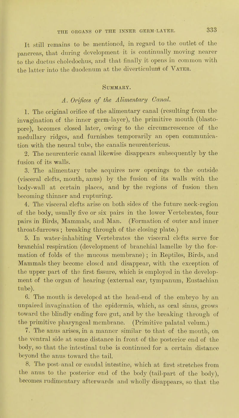 It still remains to bo mentioned, in regard to the outlet of the pancreas, that during development it is continually moving nearer to the ductus clioledochua, and that finally it opens in common with the latter into the duodenum at the diverticulum of Vateb. Summary. A. Orifices of the Alimentary Canal. 1. The original orifice of the alimentary canal (resulting from the invagination of the inner germ-layer), the primitive mouth (blasto- pore), becomes closed later, owing to the circumcrescence of the medullary ridges, and furnishes temporarily an open communica- tion with the neural tube, the canalis neurentericus. 2. The neurenteric canal likewise disappears subsequently by the fusion of its walls. 3. The alimentary tube acquires new openings to the outside (visceral clefts, mouth, anus) by the fusion of its walls with the body-wall at certain places, and by the regions of fusion then becoming thinner and rupturing. 4. The vLsceral clefts arise on both sides of the future neck-region of the body, iisually five or six paii-s in the lower Vertebrates, four pairs in Birds, Mammals, and Man. (Formation of oviter and inner throat-furrows ; breaking through of the closing plate.) 5. In water-inhabiting Vertebrates the visceral clefts serve for branchial respiration (development of branchial lamellae by the for- mation of folds of the mucous membrane) ; in Reptiles, Birds, and Mammals they become closed and disappear, with the exception of the upper part of the first fissure, which is employed in the develop- ment of the organ of hearing (external ear, tympanum, Eustachian tube). 6. The mouth is developed at the head-end of the embryo by an unpaired invagination of the epidermis, which, as oral sinus, grows toward the blindly ending fore gut, and by the breaking through of the primitive pharyngeal membrane. (Primitive palatal velum.) 7. The anus arises, in a manner similar to that of the mouth, on the ventral side at some distance in front of the posterior end of the body, so that the intestinal tube is continued for a cei-tain distance beyond the anus toward the tail. 8. Tlie post- anal or caudal intestine, which at first stretches from the anus to the posterior end of the body (tail-part of the body), becomes rudimentary afterwards and wholly disappears, so tliat the