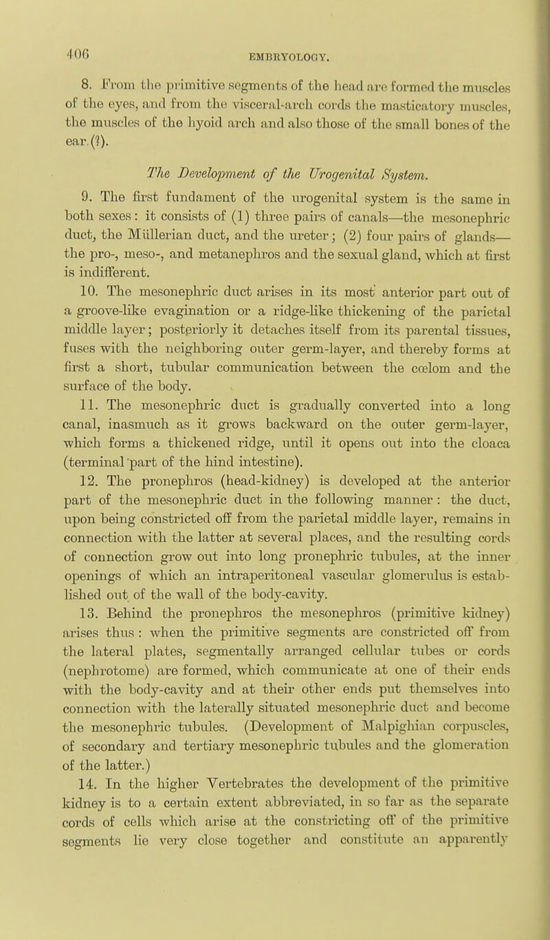 8. From the primitive segments of the head are formed the muscles of the eyes, and from the visceral-arch cords the masticatory muscles, the muscles of the hyoid arch and also those of the small bones of the ear.(?). The Development of the Urogenital System. 9. The first fundament of the urogenital system is the same in both sexes: it consists of (1) three pairs of canals—the mesonephric ductj the Mlillerian duct, and the ureter; (2) four pairs of glands— the pro-, meso-, and metanephros and the sexual gland, which at first is indifferent. 10. The mesonephi'ic duct arises in its most anterior part out of a groove-like evagination or a ridge-like thickening of the parietal middle layer; postpriorly it detaches itself from its parental tissues, fuses with the neighboring outer germ-layer, and thereby forms at first a short, tubular communication between the coelom and the surface of the body. 11. The mesonephric duct is gradually converted into a long canal, inasmuch as it grows backward on the outer germ-layer, which forms a thickened ridge, until it opens out into the cloaca (terminal part of the hind intestine). 12. The pronephros (head-kidney) is developed at the anterior part of the mesonephric duct in the following manner : the duct, upon being constricted off from the parietal middle layer, remains in connection with the latter at several places, and the resulting cords of connection grow out into long pronephi-ic tubules, at the inner openings of which an intraperitoneal vascular glomerulus is estab- lished out of the wall of the body-cavity. 13. Behind the pronephros the mesonephros (primitive kidney) arises thus : when the primitive segments are constricted off from the lateral plates, segmentally arranged cellular tubes or cords (nephrotome) are formed, which communicate at one of their ends with the body-cavity and at their other ends put themselves into connection with the laterally situated mesonephi-ic duct and become the mesonephric tubules. (Development of Malpighian corpuscles, of secondary and tertiary mesonephric tubules and the glomeration of the latter.) 14. In the higher Vertebrates the development of the primitive kidney is to a certain extent abbreviated, in so far as the separate cords of cells which arise at the constricting off of the primitive segments lie very close together and constitute an apparently