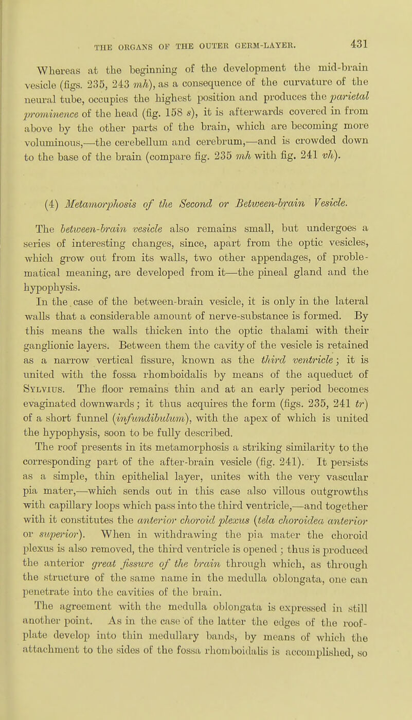 Whereas at the beginning of the development the mid-brain vesicle (figs. 235, 243 mh), as a consequence of the curvature of the neural tube, occupies the highest position and produces the jxirietal prominence of the head (fig. 158 s), it is afterwards covered in from above by the other parts of the brain, which are becoming more voluminous,—the cerebellum and cerebrum,—and is crowded down to the base of the brain (compare fig. 235 mh with fig. 241 vh). (4) Metamorphods of the Second or Between-brain Vesicle. The between-hrain vesicle also remains small, but undergoes a series of interesting changes, since, apart from the optic vesicles, which grow out from its walls, two other appendages, of proble- matical meaning, are developed from it—the pineal gland and the hypophysis. In the. case of the between-brain vesicle, it is only in the lateral walls that a considerable amount of nerve-substance is formed. By this means the walls thicken into the optic thalami with theii' ganghonic layers. Between them the cavity of the vesicle is retained as a narrow vertical fissure, known as the third ventricle; it is united with the fossa rhomboidalis by means of the aqueduct of Sylvius. The floor remains thin and at an early period becomes evagiuated downwards; it thus acquires the form (figs. 235, 241 tr) of a short funnel (infimdibuluni), with the apex of which is united the hypophysis, soon to be fully described. The roof presents in its metamorphosis a striking similarity to the corresponding part of the after-brain vesicle (fig. 241). It persists as a simple, thin epithelial layer, unites with the very vascular pia mater,—which sends out in this case also villous outgrowths with capillary loops which pass into the third ventricle,—and together with it constitutes the anterior choroid plexus {tela choroidea anterior or superior). When in withdrawing the pia. mater the choroid plexus is also removed, the third ventricle is opened ; thus is pi-oduced the anterior great fissure of the brain through which, as through the structure of the same name in the medulla oblongata, one can penetrate into the cavities of the brain. The agreement with the medulla oblongata is expressed in still another point. As in the case of the latter the edges of the roof- plate develop into thin medullary bands, by means of which the attachment to the sides of the fossa rhomboitlalis is accomplished, so