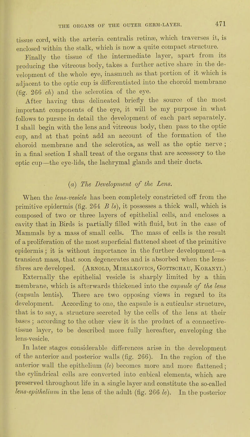 tissue cord, with the arteria centralis retintu, which traverses it, is enclosed within the stalk, which is now a quite compact structure. Finally the tissue of the intermediate layer, apart from its producing the vitreous body, takes a further active share in the de- velopment of the whole eye, inasmuch as that portion of it which is adjacent to the optic cup is differentiated into the choroid membrane (tig. 266 ch) and the sclerotica of the eye. After having thus delineated briefly the source of the most important components of the eye, it will be my purpose in what follows to pursue in detail the development of each part separately. I shall begin with the lens and vitreous body, then pass to the optic cup, and at that point add an account of the formation of the choroid membrane and the sclerotica, as well as the optic nerve ; in a final section I shall treat of the organs that are accessory to the optic cup—the eye-lids, the lachrymal glands and their ducts. («) The Development of the Lens. When the lens-vesicle has been completely constricted off from the primitive epidermis (fig. 264 B Is), it possesses a thick wall, which is composed of two or three layers of epithelial cells, and encloses a cavity that in Birds is partially filled with fluid, but in the case of Mammals by a mass of small cells. The mass of cells is the result of a proliferation of the most superficial flattened sheet of the primitive epidermis; it is without importance in the further development—a transient mass, that soon degenerates and is absorbed when the lens- fibres are developed. (Arnold, Mihalkovics, Gottschau, Koranyi.) Externally the epithelial vesicle is sharply limited by a thin membrane, which is afterwards thickened into the cajjsule of the lens (capsula lentis). There are two opposing views in regard to its development. According to one, the capsule is a cuticular structure, that is to say, a structure secreted by the cells of the lens at their bases ; according to the other view it is the product of a connective- tissue layer, to be described more fully hereafter, enveloping the lens-vesicle. In later stages considerable ditterences arise in the development of the anterior and posterior walls (fig. 266). In the region of the anterior wall the epithelium {le) becomes more and more flattened; the cylindrical cells a,re converted into cubical elements, which are preserved throughout life in a single layer and constitute the so-called lens-epithelium in the lens of the adult (fig. 266 le). In the posterior