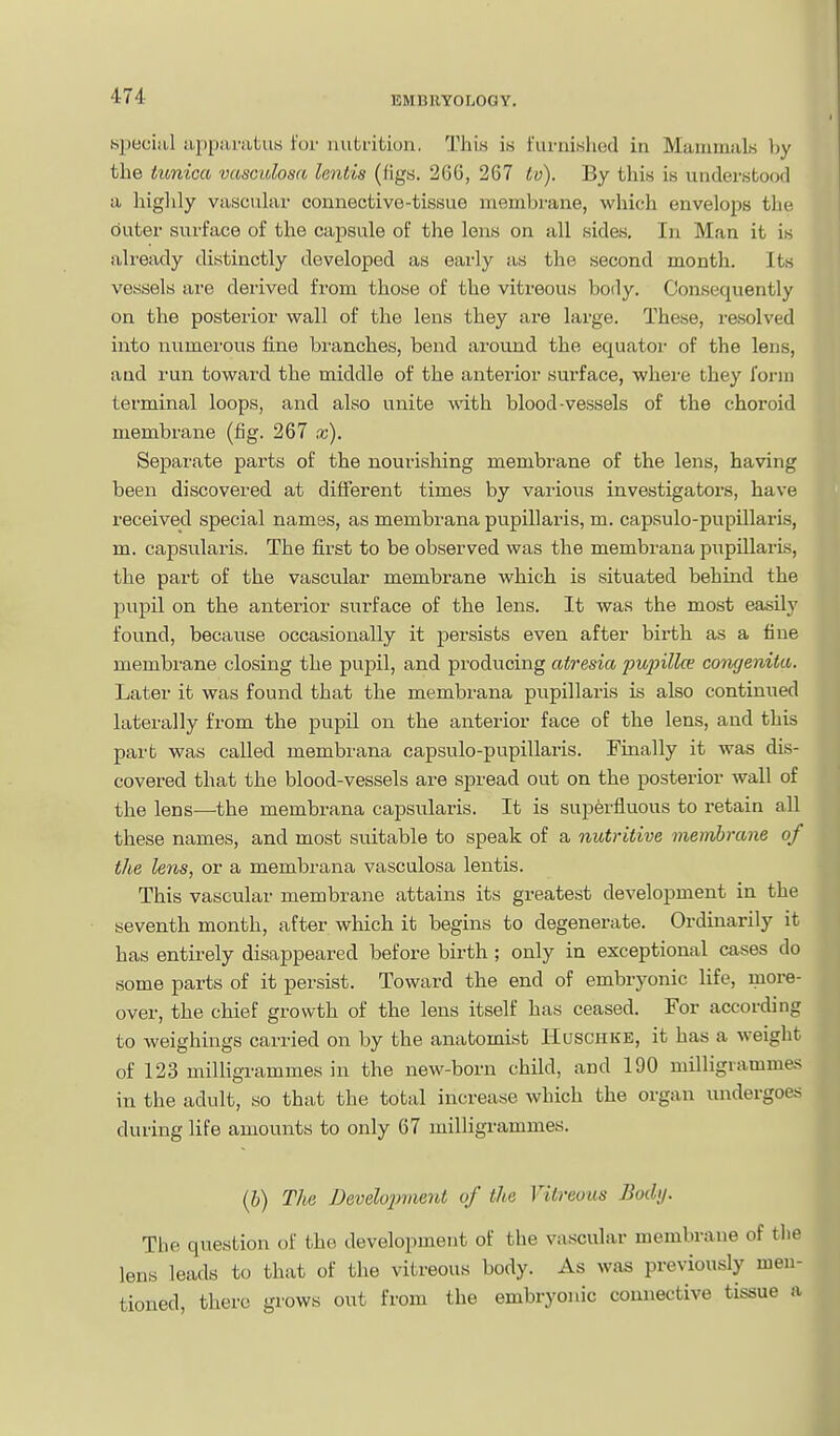 special appiinitus for iiuti'itiun. This is furnished in MauimaLs l)y the tunica vascidosa lentis (figs. 266, 267 to). By this is understood a higlily vascuUir connective-tissue membrane, which envelops the outer surface of the capsule of the lens on all sides. In Man it is ali'eady distinctly developed as early as the second month. Its vessels are derived from those of the vitreous body. Consequently on the posterior wall of the lens they are large. These, resolved into numerous fine branches, bend around the equator of the lens, and run toward the middle of the anterior surface, where they I'onn terminal loops, and also unite with blood-vessels of the choroid membrane (fig. 267 x). Separate parts of the nourishing membrane of the lens, having been discovered at different times by vaiious investigators, have received special names, as membrana pupillaris, m. capsulo-pupillaris, m. capsularis. The first to be observed was the membrana piipillarLs, the part of the vascular membrane which is sitviated behind the pupil on the anterior surface of the lens. It was the most easily found, because occasionally it persists even after birth as a fine membrane closing the pupil, and producing atresia pujnllce congenita. Later it was found that the membrana pupillai-is is also continued laterally from the pupil on the anterior face of the lens, and this part was called membrana capsulo-pupillaris. Einally it was dis- covered that the blood-vessels are spread out on the posterior wall of the lens-—the membrana capsularis. It is superfluous to retain all these names, and most suitable to speak of a nutritive membrane of the lens, or a membrana vasculosa lentis. This vascular membrane attains its greatest development in the seventh month, after which it begins to degenerate. Ordinarily it has entirely disappeared before birth ; only in exceptional cases do some parts of it persist. Toward the end of embryonic life, more- over, the chief growth of the lens itself has ceased. For according to weighings carried on by the anatomist Huschke, it has a weight of 123 milligrammes in the new-born child, and 190 milligrammes in the adult, so that the total increase which the organ undergoes during life amounts to only 67 milligrammes. (6) The Develojniient of the Vitreous Bodij. The question of the development of the vascular membrane of the lens leads to that of the vitreous body. As was previously men- tioned, there grows out from the embryonic connective tissue a