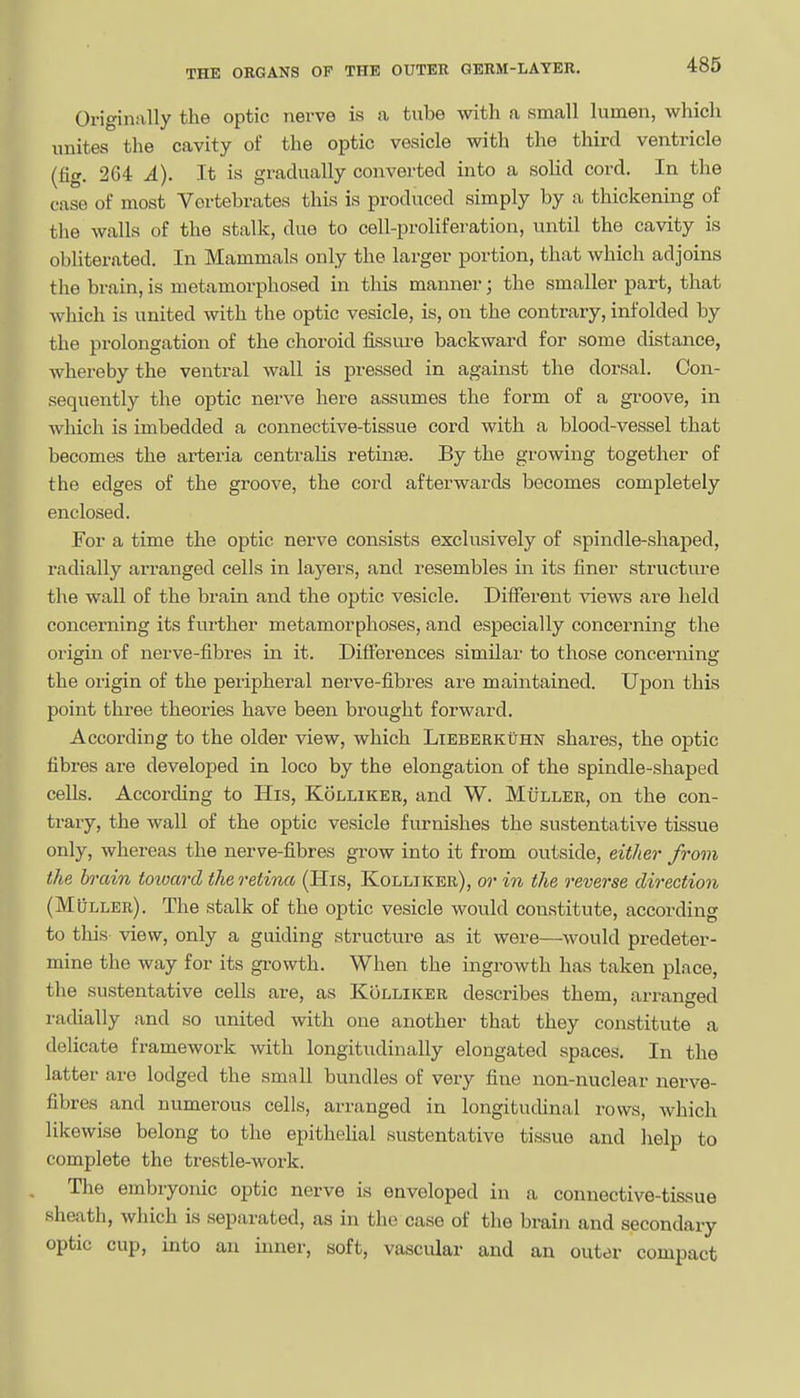 Originally the optic nerve is a tube with a small lumen, which unites the cavity of the optic vesicle with the third ventricle (fig. 264 A). It is gradually converted into a soHd cord. In the ease of most Vertebrates this is produced simply by a thickening of tlie walls of the stalk, due to cell-proliferation, until the cavity is obliterated. In Mammals only the larger portion, that which adjoins the brain, is metamorphosed in this manner; the smaller part, that which is united with the optic vesicle, is, on the contrary, infolded by the prolongation of the choroid fissui-e backward for some distance, whereby the ventral wall is pressed in against the dorsal. Con- sequently the optic nerve here assumes the form of a groove, in which is imbedded a connective-tissue cord with a blood-vessel that becomes the arteria centralis retinse. By the growing together of the edges of the groove, the cord afterwards becomes completely enclosed. For a time the optic nerve consists exclusively of spindle-shaped, radially arranged cells in layers, and resembles in its finer structure the wall of the brain and the optic vesicle. Different views are held concerning its further metamorphoses, and especially concerning the origin of nerve-fibres in it. Differences similar to those concerning the origin of the peripheral nerve-fibres are maintained. Upon this point three theories have been brought forward. According to the older view, which Lieberkuhn shares, the optic fibres are developed in loco by the elongation of the spindle-shaped cells. According to His, Kolliker, and W. Muller, on the con- trary, the wall of the optic vesicle furnishes the sustentative tissue only, whereas the nerve-fibres grow into it from outside, eit/ier from the h'ctin toioard the retina (His, Kolliker), or in the reverse direction (Muller). The stalk of the optic vesicle would constitute, according to this view, only a guiding structure as it were—would predeter- mine the way for its gi-owth. When the ingrowth has taken place, the sustentative cells are, as Kolliker describes them, arranged radially and so united with one another that they constitute a delicate framework with longitudinally elongated spaces. In the latter are lodged the small bundles of very fine non-nuclear nerve- fibres and numerous cells, arranged in longituchnal rows, which likewise belong to the epithehal sustentative tissue and help to complete the trestle-work. The embryonic optic nerve is enveloped in a connective-tissue sheath, wliich is separated, as in the case of the braiji and secondary optic cup, into an inner, soft, vascular and an outer compact