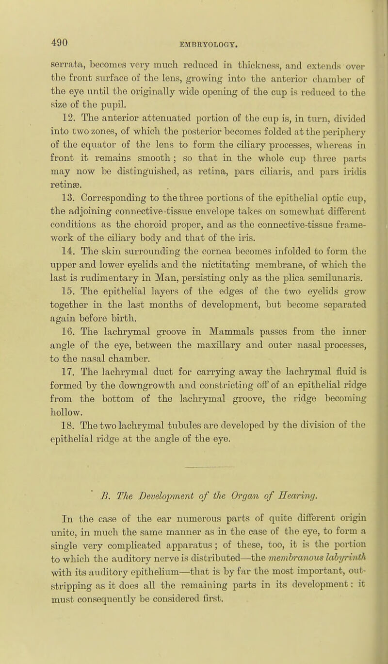 serrata, becomes vory mvich reduced in thickness, and extends over the front surface of the lens, growing into the anterior chamber of the eye until the originally wide opening of the cup is reduced to the size of the pupil. 12. The anterior attenuated portion of the cup is, in turn, divided into two zones, of which the posterior becomes folded at the periphery of the equator of the lens to form the ciliary processes, whereas in front it remains smooth; so that in the whole cup three parts may now be distinguished, as retina, pars ciliaris, and pars iridis retinse. 13. Corresponding to the three portions of the epithelial optic cup, the adjoining connective-tissue envelope takes on somewhat different conditions as the choroid proper, and as the connective-tissue fx-ame- work of the ciliary body and that of the iris. 14. The skin surrounding the cornea becomes infolded to form the upper and lower eyelids and the nictitating membrane, of which the last is rudimentary in Man, persisting only as the plica semilunaris. 15. The epithelial layers of the edges of the two eyelids grow together in the last months of development, but become separated again before birth. 16. The lachrymal groove in Mammals passes from the inner angle of the eye, between the maxillary and outer nasal processes, to the nasal chamber. 17. The lachrymal duct for carrying away the lachrymal fluid is formed by the downgrowth and constricting off of an epithelial ridge from the bottom of the lachiymal groove, the ridge becoming hollow. 18. The two lachrymal tubules are developed by the division of the epithelial ridge at the angle of the eye. B. The Develoi^ment of the Orgcm of Hearing. In the case of the ear numerous parts of quite different origin unite, in much the same manner as in the case of the eye, to form a single very compUcated apparatus; of these, too, it is the portion to which the auditory nerve is distributed—the membranom lahp'inth with its auditory epithelium—that is by far the most important, out- stripping as it does all the remaining parts in its development; it must consequently be considered first.