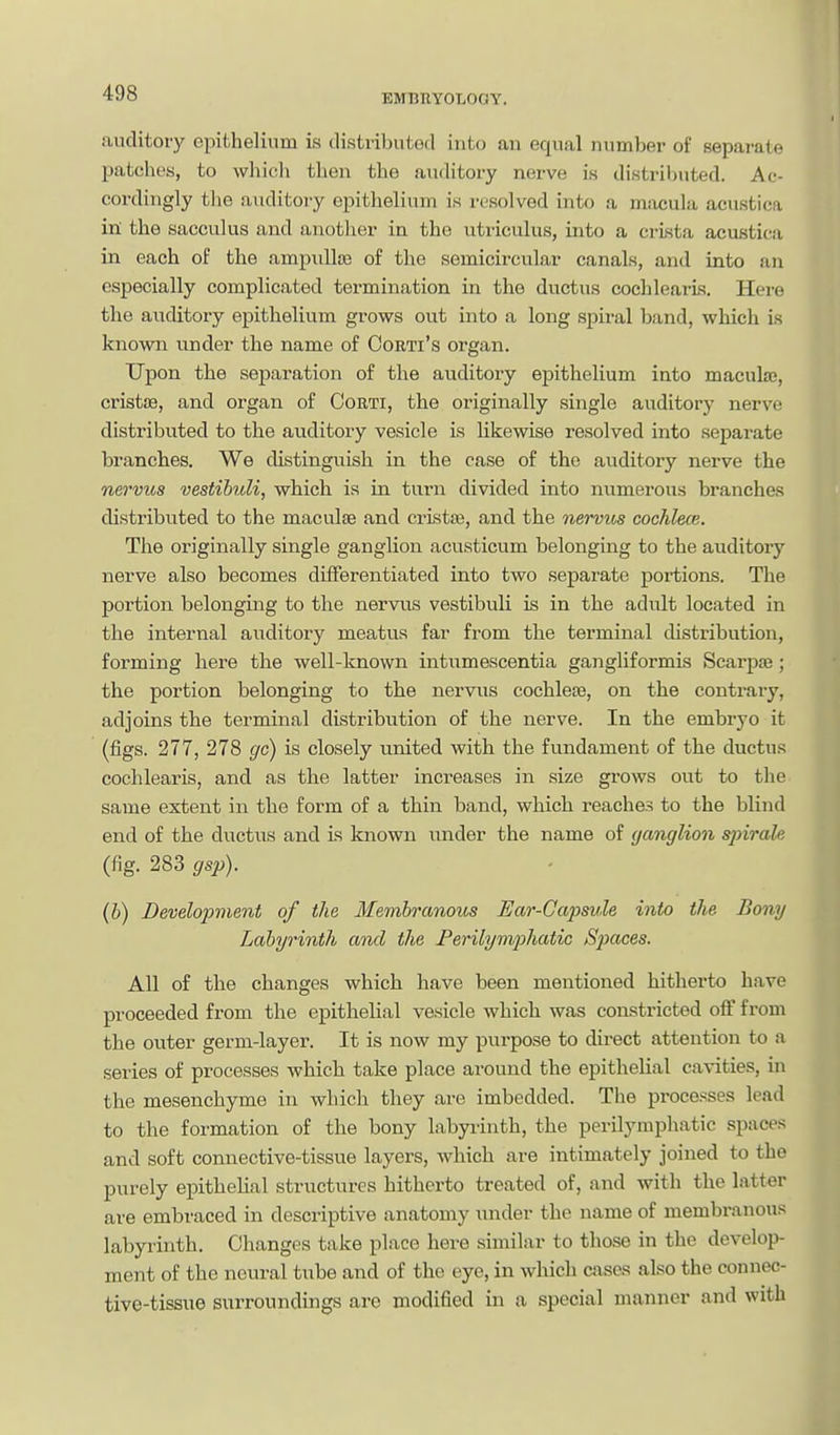 auditory epithelium is distributed into an equal number of separate patches, to which then the auditory nerve is distributed. Ac- cordingly the auditory epithelium is resolved into a msicula acusticfi in the sacculus and anotlier in the utriculus, into a crista acustica in each of the ampullte of the semicircular canals, and into an especially complicated termination in the diictus cocldearLs. Here the auditory epithelium grows out into a long spiral band, which is known under the name of Oorti's organ. Upon the separation of the auditory epithelium into maculae, cristse, and organ of Corti, the originally single auditory nerve distributed to the auditory vesicle is likewise resolved into separate branches. We distinguish in the case of the auditory nerve the nervus vestibuli, which is in turn divided into numerous branches distributed to the maculae and cristse, and the nervus cochlece. The originally single ganglion acusticum belonging to the auditory nerve also becomes differentiated into two separate portions. The portion belonging to the nervus vestibuli is in the adult located in the internal auditory meatus far from the terminal distribution, forming here the well-known intumescentia gangliformis Scarpa ; the portion belonging to the nervus cochleae, on the contraiy, adjoins the terminal distribution of the nerve. In the embryo it (figs. 277, 278 gc) is closely united with the fundament of the ductus cochlearis, and as the latter increases in size grows out to the same extent in the form of a thin band, which reaches to the blind end of the ductus and is known under the name of (janglion sjiirale (fig. 283 gsp). (b) Development of the Membranous Ear-Capsule into the Bony Labyrinth and the Perilymp)hatic Spaces. All of the changes which have been mentioned hitherto have proceeded from the epithelial vesicle which was constricted off from the outer germ-layer. It is now my purpose to direct attention to a series of processes which take place around the epithelial cavities, in the mesenchyme in which they are imbedded. The processes lead to the formation of the bony labyrinth, the perilympliatic spaces and soft connective-tissue layers, which are intimately joined to the purely epithehal structures hitherto treated of, and with the latter are embraced in descriptive anatomy under the name of membranous labyrinth. Changes take place here similar to those in the develop- ment of the neural tube and of the eye, in which cases also the connec- tive-tissue surroundings are modified in a special manner and with