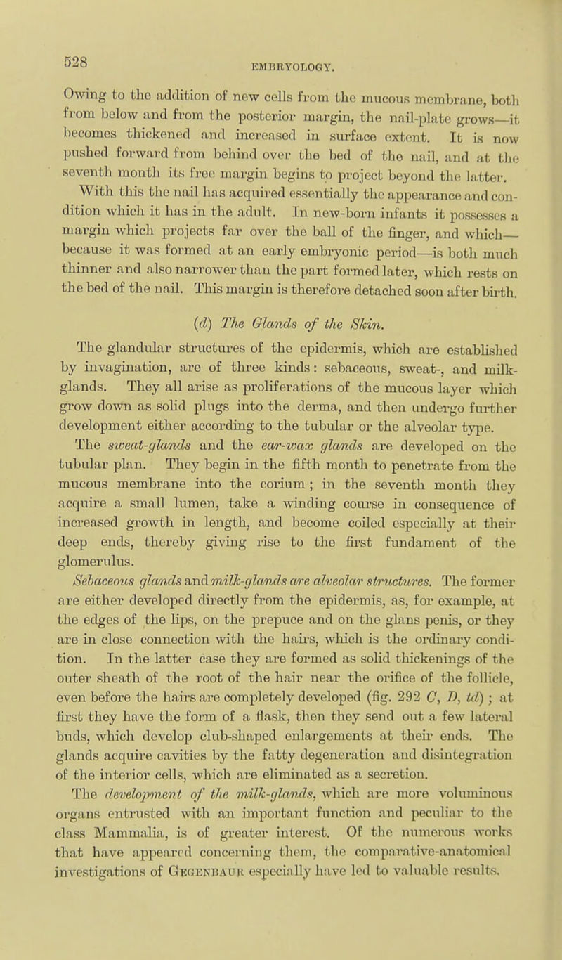 EMBRYOLOGY. OAving to the adclifcioii of now colls from the mucous membr.ino, both from below tind from the posterior margin, the nail-plate grows—it becomes thickened and increased in surface extent. It is now pushed forward from behind over the bed of the nail, and at the seventh month its free margin begins to project beyond the latter. With this the nail has acquired ossontially the appearance and con- dition which it has in the adult. In new-born infsmts it possesses a margin which projects far over the ball of the finger, and which because it wns formed at an early embryonic period—is both much thinner and also narrower than the part formed later, which rests on the bed of the nail. This margin is therefore detached soon after birth. (cZ) The Glands of the Skin. The glandular structures of the epidermis, which are established by invagination, are of three kinds: sebaceous, sweat-, and milk- glands. They all arise as proliferations of the mucous layer which grow down as solid plugs into the derma, and then undergo further development either according to the tubular or the alveolar type. The sweat-glconds and the ear-wax glands are developed on the tubular plan. They begin in the fifth month to penetrate from the mucous membrane into the corium ; in the seventh month they acquire a small lumen, take a winding course in consequence of increased growth in length, and become coiled especially at their deep ends, thereby giving lise to the first fundament of the glomerulus. Sehaceous glands and milk-glands are alveolar structures. The former are either developed directly from the epidermis, as, for example, at the edges of the Hps, on the prepuce and on the glans penis, or they are in close connection with the hairs, which is the ordinary condi- tion. In the latter case they are formed as solid thickenings of the outer sheath of the root of the hair near the orifice of the follicle, even before the hairs are completely developed (fig. 292 C, D, td); at first they have the form of a flask, then they send out a few lateral buds, which develop club-shaped enlargements at their ends. Tlie glands acquire cavities by the fatty degeneration and disintegration of the interior cells, which are eliminated as a secretion. The develo2'>ment of the milk-glands, which are more voluminous organs entrusted with an important function and peculiar to the class Mammalia, is of greater interest. Of the numerous works that have appeared concerning thorn, the comp.arative-anatomical investigations of Gkgenbaup, especially have led to valuable results.
