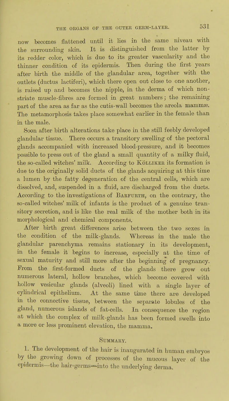now becomes flattened until it lies in the same niveau with the surrounding skin. It is distinguished from the latter by its redder color, which is due to its greater vascularity and the thinner condition of its epidermis. Then during the first years after birth the middle of the glandular area, together with the outlets (ductus lactiferi), which there open out close to one another, is raised up and becomes the nipple, in the derma of which non- striate muscle-fibres are formed in great numbers; the remaining part of the area as far as the cutis-wall becomes the areola mammas. The metamorphosis takes place somewhat earlier in the female than in the male. Soon after birth alterations take place in the still feebly developed glandular tissue. There occurs a transitory swelling of the pectoral glands accompanied with increased blood-pressure, and it becomes possible to press out of the gland a small quantity of a milky fluid, the so-called witches' milk. According to Kolliker its formation is due to the originally solid ducts of the glands acquiring at this time a lumen by the fatty degeneration of the central cells, which are dissolved, and, suspended in a fluid, are discharged from the ducts. According to the investigations of Barfurth, on the contrary, the so-called witches' mUk of infants is the product of a genuine tran- sitory secretion, and is like the real milk of the mother both in its morphological and chemical components. After birth great differences arise between the two sexes in the condition of the milk-glands. Whereas in the male the glandular parenchyma remains stationary in its development, in the female it begins to increase, especially at the time of sexual maturity and still more after the beginning of pregnancy. From the first-formed ducts of the glands there grow out numerous lateral, hollow branches, which become covered with hollow vesicular glands (alveoli) lined with a single layer of cylindrical epitheliimi. At the same time there are developed in the connective tissue, between the separate lobules of the gland, numerous islands of fat-cells. In consequence the region at which the complex of millc-glands has been formed swells into a more or less prominent elevation, the mamma. Summary. 1. The development of the hair is inaugurated in human embryos by the growing down of processes of the mucous layer of the epidermis—the hair-germs-^-into the underlying derma.