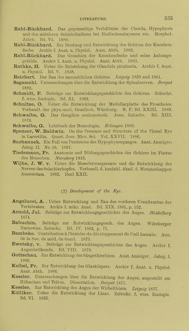 Rabl-Riickliard. Das gco-enseitige Vorliiiltniss rler Chorda, HyiJophysis utul des mittleren Schiidelbalkcns bei Ilailiscliembryonen etc. Morphol. Jahrb. lid. Vi. J8S0. Rabl-Riiekliard. Zur Doutung und Eutwicklung dan Gehirns der Knoclien- lisclie. Archiv f. Anat. u. Physiol. Anal.. Abth. 1882. Rabl-Ruckhard. Das Grosshirn der Knochenrisclie und seine Anhangs- gcbildc. Archiv t Anat. u. Physiol. Anat. Abth. 1888. Rathke, H. Ueber die Entstehung der Glaudula pituitaria. Archiv f. Anat. u. Physiol. Bd. V. 1838. Reichert. Der Bau des menschlichen Gehirns. Leipzig 1859 and 18G1. Sagemehl. Untersuchungen iiber die Entwicklung der Spinalnerven. Borpat 1882. Schmidt, F. Beitriige zur Entwicklungsgeschichte des Gehirns. Zeitschr. f. wiss. Zoologie. Bd. XI. 1862. Schultze, O. Ueber die Entwicklung der MeduUarplatte des Froscheies. Verhandl. der phys.-med. Gesellsch. Wui-zburg. N. F. Bd. XXIII. 1889. Schwalbe, G. Das Ganglion oculomotorii. Jena. Zeitschr. Bd. XIII. 1879. Schwalbe, G. Lehrbuch der Neurologie, JSrlangon 1880. Spencer, W. Baldwin. On the Presence and Structure of the Pineal Eye in Lacertilia. Quart. Jour. Micr. Sci. Vol. XXVII. 1886. Suchannek. Ein Fall von Persistenz des Hypophysenganges. Anat. Anzeiger. Jahrg. II. Nr. 16. 1887. Tiedemann, Fr. Anatomic und Bildungsgeschichte des Gehirns im Foetus des Menschen. Niirnhcrg 1816. Wijhe, J. W. V. Ueber die Mesodermsegmente und die Entwicklung der Nerven des Selachierkopfes. Verhandl. d. koninkl. Akad. d. Wetenschappen Amsterdam. 1882. Deel XXII. (2) Dcvelo2)mcnt of the Eye. Angelucci, A. Ueber Entwicklung und Bau des vorderen Uvealtractus der Vertebraten. Archiv f. mikr. Anat. Bd. XIX. 1881, p. 152. Arnold, Jul. Beitriige zur Entwicklungsgeschichte des Auges. Heidelberg 1874. Babuchin. Beitriige zur Entwicklungsgesch. des Auges. Wiirzburger Naturwiss. Zeitschr. Bd. IV. 1863, p. 71. Bambeke. Contribution i\ Fhistoire du developpement de I'ceil humain. Ann. de la «oc. de m6d. de Gand. 1879. Ewetsky, V. Beitriige zur Entwicklungsgeschichte des Auges. Archiv f. Augenheilkunde. Bd. VIII. 1879. Qottschau. Zur Entwicklung der Saugethierlinse. Anat. Anzeiger. Jahrg I 1886. Keibel, Fr, Zur Entwicklung des Glaskorpers. Archiv f. Anat. u. Physiol Anat. Abth. 1886. Kessler. Untersuchungen iiber die Entwicklung des Auges, angestellt am IIiihnchen und Triton. Dissertation. Bor2)atl^l\. Kessler. Zur Entwicklung des Auges der Wirbclthiere. Lcijjzig 1877. KoUiker. Ueber die Entwicklung der Linse. Zeitschr. f. wiss Zooloeie Bd.VI. 1855. ■ ^