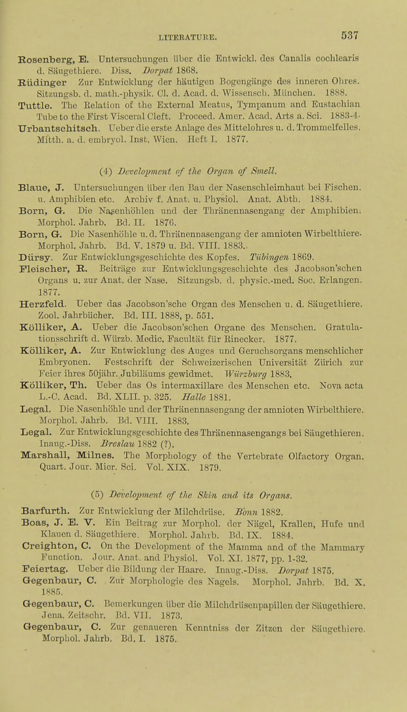 Rosenberg, E. Untersuclmngen iibcr die Entwickl. des Canalis cochlearis d. Siiugcthiero. Diss. Borpat 18G8. Riidinger Zur Entwicklung der hautigen Bogengiinge des inneren Olires. Sitzungsb. d. niath.-physik. CI. d. Acad. d. Wisscnscli. Miinclien. 18.S8. Tuttle. The Eelatiou of tlie External Meatus, Tympanum and Eustacliian Tube to tlie First Visceral Cleft. Proceed. Amor. Acad. Arts a. Sci. 1883-d- Urbantschitseh. Ucber die erste Anlage des Mittelohres u. d. Trommelfelles. Mittli. a. d. embryol. Inst. Wieu. Heft I. 1877. (4) Development of the Or(jan of Smell. Blaue, J. Untersucbungen iiber den Ban der Nasenschleimhaut bei Fischen. n. Amphibien etc. Arcbiv f. Anat. u. Pbysiol. Anat. Abth. 1884. Born, G. Die Na^enhoblen nnd der Tbrtinennasengang der Amphibien. Morphol. Jahrb. Bd. II. 1876. Born, G. Die Nasenhohle u.d. Tbranennasengang der amnioten Wirbelthiere. Morphol. Jahrb. Bd. V. 1879 u. Bd. VIII. 1883. Diirsy. Zur Entwicklungsgescbichte des Kopfes. Tiilingen 1869. Fleischer, R. Beitrjige zur Entwicklungsgescbichte des Jacobson'schen Organs u. zur Anat. der Nase. Sitzungsb. d. physic.-med. Soc. Erlangen. 1877. Herzfeld. Ueber das Jacobson'sche Organ des Menschen u. d. Saugethiere. Zool. Jahrbiicher. Bd. III. 1888, p. 551. Kblliker, A. Ueber die Jacobson'schen Organe des Menschen. Gratula- tionsschrift d. AViirzb. Medic. Facultiit flir Einecker. 1877. Kolliker, A. Zur Entwicklung des Auges und Geruchsorgans menschlicher Embryonen. Festschrift der Schweizerischen Universitiit Ziu'ich zur Feier ihres 50jahr. Jubiliiums gewidmet. Wiirzhurg 1883. Kolliker, Th. Ueber das Os intermaxillaro des Menschen etc. Nova acta L.-C. Acad. Bd. XLII. p. 325. Halle 1881. Legal. Die Nasenhohle und der Tbranennasengang der amnioten Wirbelthiere. Morphol. Jahrb. Bd. VIII. 1883. Legal. Zur Entwicklungsgescbichte des Thranennasengangs bei Siiugethieren. Inaug.-Diss. Brcslau 1882 (?). Marshall, Milnes. The Morphology of the Vertebrate Olfactory Organ. Quart. Jour. Mior. Sci. Vol. XIX. 1879. (5) Development of tlie Sldn and its Organs. Barfurth. Zur Entwicklung der Milchdriise. Bmm 1882. Boas, J. E. V. Ein Beitrag zur Moi-phol. der Niigel, Ivrallen, Hufe und Klauen d. Saugethiere. Morphol. Jahrb. Bd. IX. 1884. Creigliton, C. On the Development of the Mamma and of the Mammary Function. Jour. Anat. and Physiol. Vol. XL 1877, pp. 1-32. Feiertag. Ueber die Bildung der Ilaare. Inaiig.-Diss. i?ory;an 875. Gegenbaur, C. Zur Morphologic des Nagels. Morphol. Jahrb. Bd. X. l.'<8.''). Gegenbaur, C. Bcinerkungcn iiber die Milchdrlisenpapillen der Siiugethicre. Jena. Zeitschr. M. VII. 1873. Gegenbaur, C. Zur genaueren Kenntniss der Zitzen der Siiugethicre. Morphol. Jahrb. Bd. I. 1875.