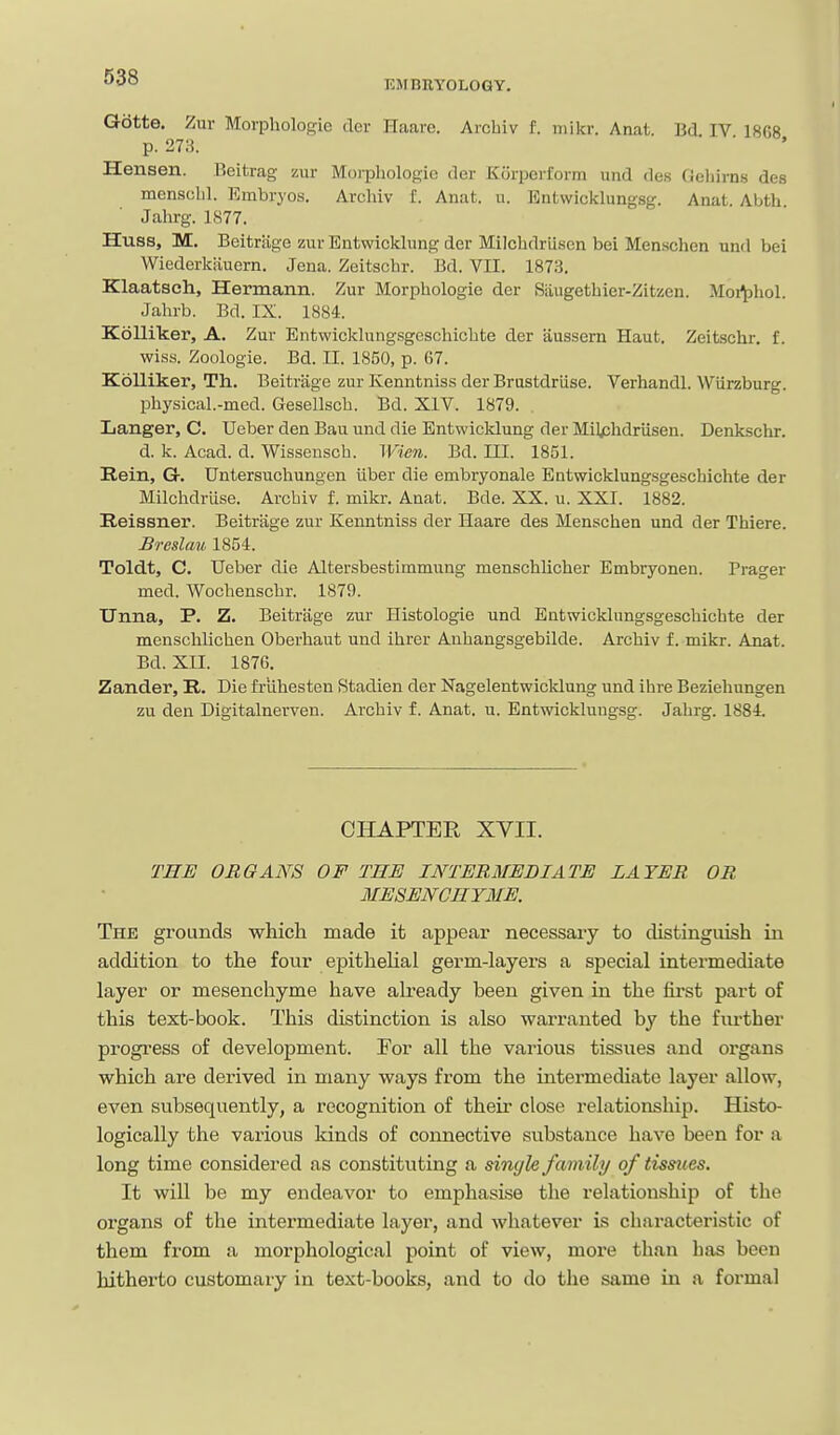 Gotte. Zur Morphologie der Haare. Arcbiv f. niikr. Anat. Bd IV 1868 p. 27;i. Hensen. Beitrag zur Morphologie der Korperform und des Gcliirns des mensclil. Embryos. Archlv f. Anat. u. Entwicklungsg. Anat. Abth. Jalirg. 1877. Huss, M. Beitrage zur Entwicklung der Milchdriisen bei Men.schen und bei Wiederkiiuern. Jena. Zeitschr. Bd. VII. 1873. Klaatsch, Hermann. Zur Morphologic der Siiugethier-Zitssen. Moi^hol. Jahrb. Bd. IX. 1884. Kdlliker, A. Zur Entwicklungsgcschichte der aussern Haut, Zeitschr. f. wiss. Zoologie. Bd. II. 1850, p. 67. Kolliker, Th. Beitrage zur Kenntniss der Brustdriise. Verhandl. Wiirzburg. physical.-med. Gesellsch. Bd. XIV. 1879. Langer, C. Ueber den Bau und die Entwicklung der Milphdriisen. Denkschr. d. k. Acad. d. Wissensch. Wien. Bd. HI. 1851. Rein, G. Untersuchungen iiber die embryonale Entwicklung-sgeschichte der Milchdrtise. Arcbiv f. mikr. Anat. Bde. XX. u. XXI. 1882. Reissner. Beitrage zur Kenntniss der Haare des Menschen und der Thiere. Breslau 1854. Toldt, C. TJeber die Altersbestimmung menschlicher Embryonen. Prager med. Wochenschr. 1879. Unna, P. Z. Beitrage zur Histologie und Entwicklungsgeschichte der menschlichen Oberhaut und ihrer Anhangsgebilde. Archiv f. mikr. Anat. Bd. XII. 1876, Zander, R, Die frlihesten Stadien der Nagelentwicldung und ihre Beziehungen zu den Digitalnerven. Archiv f. Anat. u. Entwicklungsg. Jahrg. 1884, CHAPTER XYII. THE ORGANS OF THE INTEUMEBIATE LAYER OR MESENCHYME. The grounds which made it appear necessary to distinguish in addition to the four epitheUal germ-layers a special intermediate layer or mesenchyme have already been given in the fu'st part of this text-book. This distinction is also warranted by the further progress of development. Por all the various tissues and organs which are derived in many ways from the intermediate layer allow, even subsequently, a recognition of their close relationship. Histo- logically the vai'ious kinds of connective substance have been for a long time considered as constitviting a single family of tissues. It will be my endeavor to emphasLse the relationship of the organs of the intermediate layer, and whatever is characteristic of them from a morphological point of view, more than has been hitherto customary in text-books, and to do the same in a formal