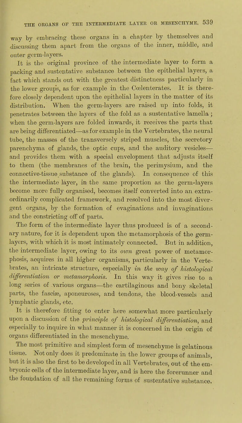 way by embracing these organs in a clia.pter by themselves and discussing them apart from the organs of the inner, middle, and outer germ-layers. It is the original province of the intermediate layer to form a packing and sustentative substance between the epithelial layers, a fact which stands out with the greatest distinctness particularly in the lower groups, as for example in the Coslenterates. It is there- fore closely dependent upon the epithelial layers in the matter of its distribution. When the germ-layers are raised up into folds, it penetrates between the layers of the fold as a sustentative lamella; when the germ-layers are folded inwards, it receives the parts that are being differentiated—as for example in the Vertebrates, the neural tube, the masses of the transversely striped muscles, the secretory parenchyma of glands, the optic cups, and the auditory vesicles— and provides them with a special envelopment that adjusts itself to them (the membranes of the brain, the perimysium, and the connective-tissue substance of the glands). In consequence of this the intermediate layer, in the same proportion as the germ-layers become more fully organised, becomes itself converted into an extra- ordinarily complicated framework, and resolved into the most diver- gent organs, by the formation of evaginations and invaginations and the constricting off of parts. The form of the intermediate layer thus produced is of a second- ary nature, for it is dependent upon the metamorphosis of the germ- [ layers, with which it is most intimately connected. But in addition, the intermediate layer, owing to its own great power of metamor- phosis, acquires in all higher organisms, particularly in the Verte- brates, an intricate structure, especially in the way of histological differentiation or metamorphosis. In this way it gives rise to a long series of various organs—the cartilaginous and bony skeletal parts, the fascife, aponeuroses, and tendons, the blood-vessels and lymphatic glands, etc. It is therefore fitting to enter here somewhat more particularly upon a discvission of the principle of histological differentiation, and especially to inquire in what manner it is concerned in the origin of organs differentiated in the mesenchyme. The most primitive and simplest form of mesenchyme is gelatinous tissue. Not only does it predominate in the lower gi-oups of animals, but it is also the first to be developed in all Vertebrates, out of the em- bryonic cells of the intermediate layer, and is here the forerunner and the foundation of all the remaining forms of sustentative substance.