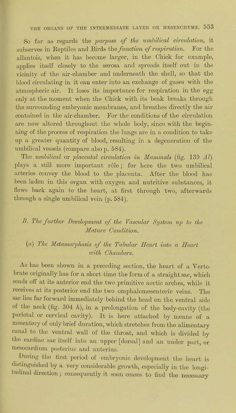 So far as regards the jmiyose of the icmbilical circidation, it subserves in Eeptiles and Birds the function of respiration. For the allantois, when it has become larger, in the Chick for example, appHes itself closely to the serosa and spreads itself out in the vicinity of the air-chamber and underneath the shell, so that the blood cii'culating in it can enter into an exchange of gases with the atmospheric air. It loses its importance for respiration in the egg only at the moment when the Chick with its beak breaks through the surrounding embryonic membranes, and breathes directly the air contained in the aii'-chamber. For the conditions of the circulation are now altered throughout the whole body, since with the begin- ning of the process of respiration the lungs are in a condition to take up a greater' quantity of blood, resulting in a degeneration of the umbilical vessels (compare also p. 584). The umbilical or placental cvxulation in Mammals (fig. 139 A I) plays a still more important role; for here the two umbilical arteries convey the blood to the placenta. After the blood has been laden in this organ with oxygen and nutritive substances, it flows back again to the heart, at first through two, afterwards through a single umbiUcal vein (p. 584). £. The ficrther Developnnent of the Vascular System up to the Matibve Condition. {a) The Metamorjjhosis of the Tubular Heart into a Heart with Chambers. As has been shown in a preceding section, the heart of a Verte- brate originally has for a short time the form of a straight sac, which sends off at its anterior end the two primitive aortic arches, while it receives at its posterior end the two omphalomesenteric veins. The sac lies far forward immediately behind the head on the ventral side of the neck (fig. 304 h), in a prolongation of the body-cavity (the parietal or cervical cavity). It is here attached by means of a mesentery of only brief duration, which stretches from the alimentary canal to the ventral wall of the throat, and which is divided by the cardiac sac itself into an upper [dorsal] and an under part, or mesocardiuiu posterius and anterius. During tlie first period of embryonic devolo^jment the Jieart ia distinguished by a very considerable growth, especially in the longi- tudinal dnection; consequently it soon ceases to find the necessary