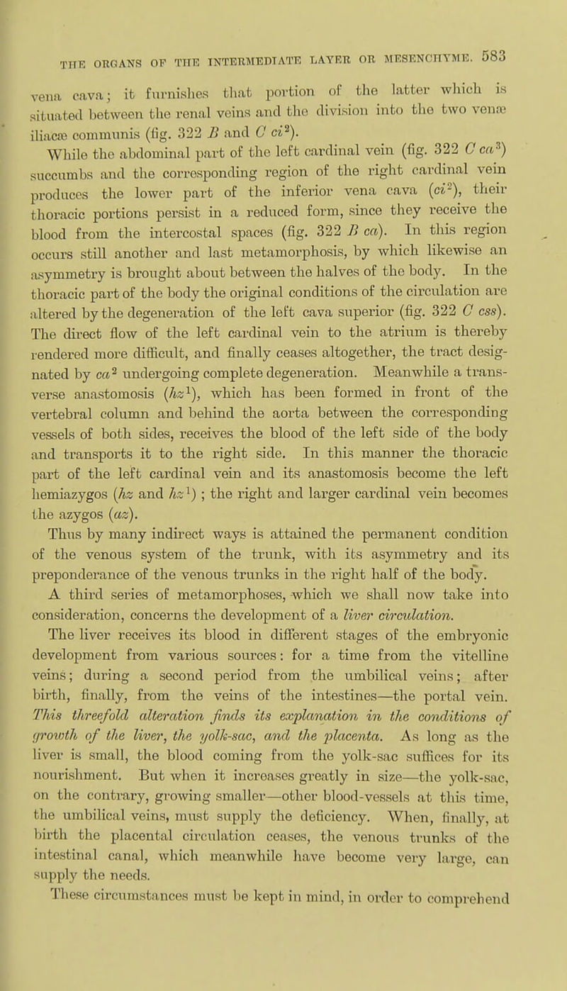 vena cava; it furnislies tliat portion of the latter which is situated between the renal veins and the division into the two venoe iliac£e communis (fig. 322 B and G ci^). While the abdominal part of the left cardinal vein (fig. 322 G ca^) succumbs and the corresponding region of the right cardinal vein produces the lower part of the inferior vena cava (ct^), their thoracic portions persist in a reduced form, since they receive the blood from the intercostal spaces (fig. 322 B ca). In this region occurs still another and last metamorphosis, by which likewise an asymmetry is brought about between the halves of the body. In the thoracic part of the body the original conditions of the circulation are altered by the degeneration of the left cava superior (fig. 322 C ess). The direct flow of the left cardinal vein to the atrium is thereby rendered more difficult, and finally ceases altogether, the tract desig- nated by ca^ undergoing complete degeneration. Meanwhile a trans- verse anastomosis (hz^), which has been formed in front of the vertebral column and behind the aorta between the corresponding vessels of both sides, receives the blood of the left side of the body and transports it to the right side. In this manner the thoracic part of the left cardinal vein and its anastomosis become the left hemiazygos [hz and hz^) ; the right and larger cardinal vein becomes the azygos (az). Thus by many indirect ways is attained the permanent condition of the venous system of the trunk, with its asymmetry and its preponderance of the venous trunks in the right half of the body. A third series of metamorphoses, which we shall now take into consideration, concerns the development of a liver circulation. The liver receives its blood in different stages of the embryonic development from various sources: for a time from the vitelline veins; during a second period from the umbilical veins; after birth, finally, from the veins of the intestines—the portal vein. This threefold alteration finds its exjjlanation in the conditions of groioth of the liver, the yolk-sac, and the 2'>lo,centa. As long as the liver is small, the blood coming from the yolk-sac sufiices for its nourishment. But when it increases greatly in size—the yolk-sac, on the contrary, growing smaller—other blood-vessels at this time, the umbilical veins, must supply the deficiency. When, finally, at birth the placental circulation ceases, the venous trunks of the intestinal canal, which meanwhile liave become very large, can supply the needs. These circumstances must be kept in mind, in order to comprehend