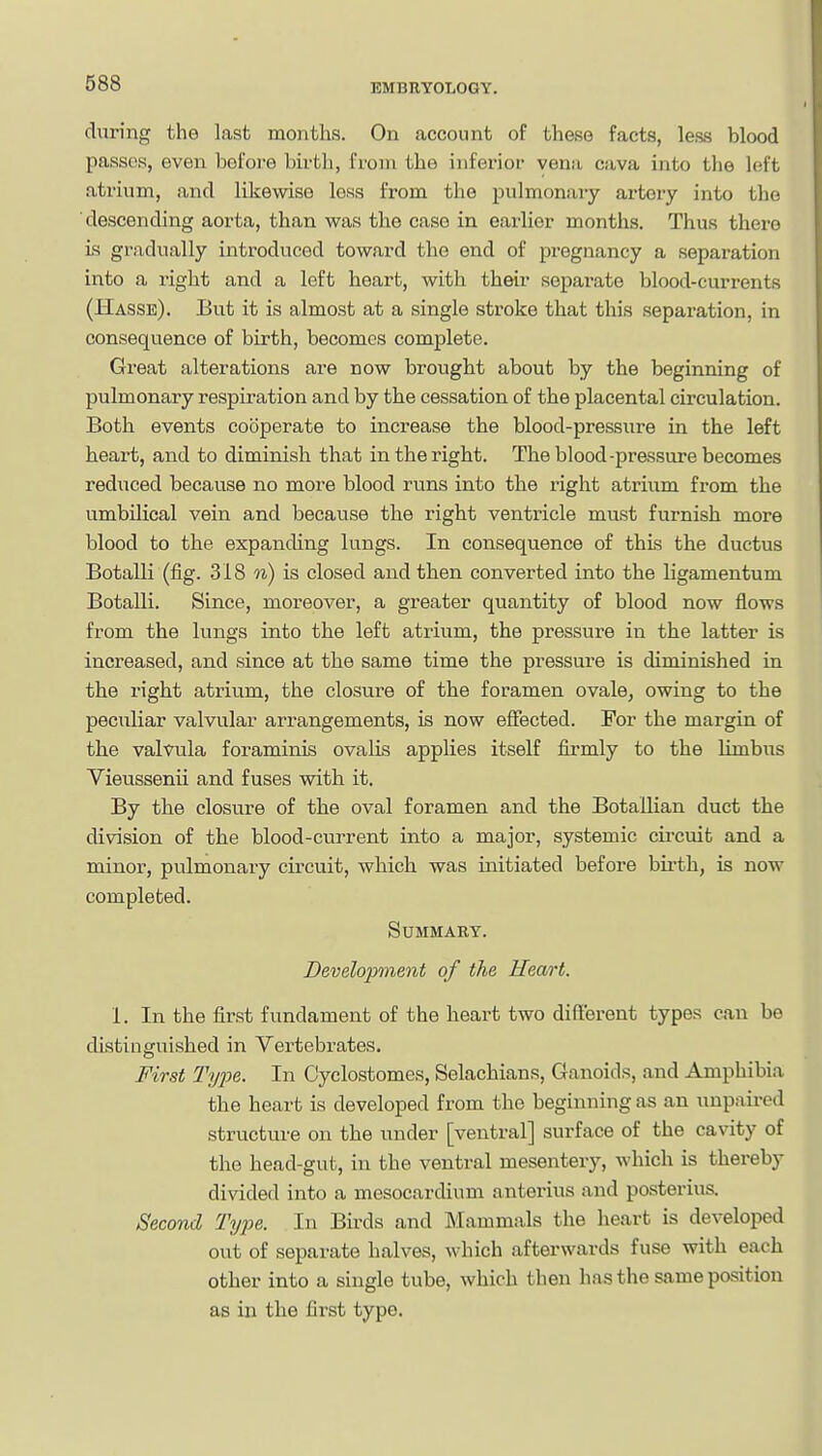 during the last months. On account of these facts, less blood passes, even before birth, from the inferioi- vena cava into the left atrium, and likewise less from the pulmonary artery into the descending aorta, than was the case in earlier months. Thus there is gradually introduced toward the end of pregnancy a separation into a right and a left heart, with their separate blood-currents (Hasse). But it is almost at a single stroke that this separation, in consequence of birth, becomes complete. Great alterations are now brought about by the beginning of pulmonary respiration and by the cessation of the placental circulation. Both events cooperate to increase the blood-pressure in the left heart, and to diminish that in the right. The blood-pressure becomes reduced because no more blood runs into the right atrium from the umbilical vein and because the right ventricle must furnish more blood to the expanding lungs. In consequence of this the ductus Botalli (fig. 318 n) is closed and then converted into the ligamentum Botalli. Since, moreover, a greater quantity of blood now flows from the lungs into the left atrium, the pressux-e in the latter is increased, and since at the same time the pressure is diminished in the right atrium, the closure of the foramen ovale, owing to the peculiar valvular arrangements, is now effected. For the margin of the valvula foraminis ovalis applies itself fii-mly to the limbus Vieussenii and fuses with it. By the closure of the oval foramen and the Botallian duct the division of the blood-current into a major, systemic cu-cuit and a minor, pulmonary circuit, which was initiated before bii'th, is now completed. Summary. Development of the Heart. 1. In the first fundament of the heart two different types can be distinguished in Vertebrates. First Type. In Cyclostomes, Selachians, Ganoids, and Amphibia the heart is developed from the beginning as an unpaired structure on the under [ventral] surface of the cavity of the head-gut, in the ventral mesentery, which is thereby divided into a mesocardium anterius and posterius. Second Tyi^e. In Birds and Mammals the heart is developed out of separate halves, which afterwards fuse with each other into a single tube, which then has the same position as in the first type.