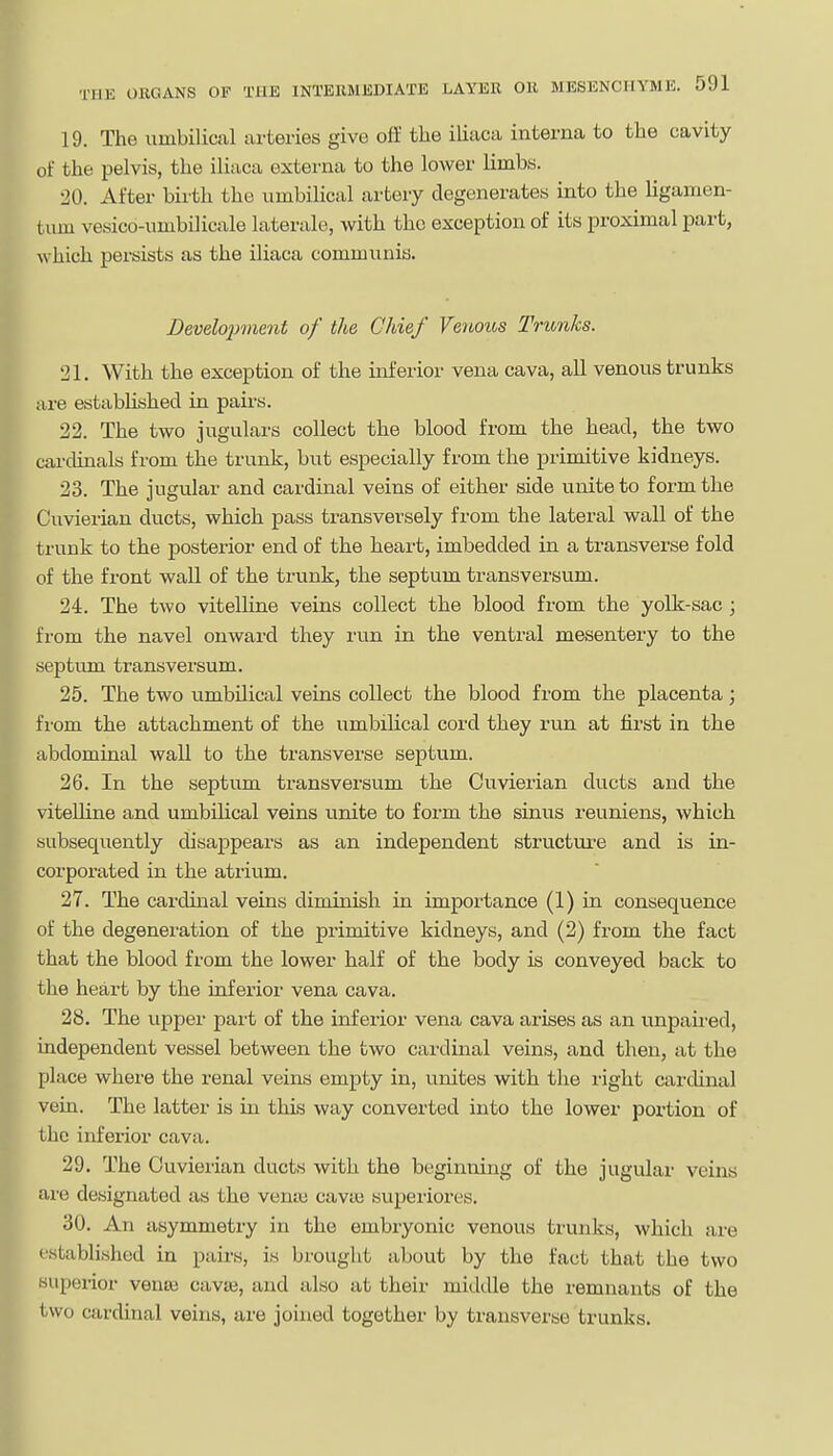 19. The umbilical arteries give off the iliaca interna to the cavity of the pelvis, the iliaca externa to the lower limbs. 20. After birth the umbilical artery degenerates into the ligamen- tiim vesico-umbilicale laterale, with the exception of its proximal part, which persists as the iliaca communis. Development of the Chief Venous Trunks. 21. With the exception of the inferior vena cava, all venous trunks are established in pairs. 22. The two jugulars collect the blood from the head, the two cardinals from the trunk, but especially from the primitive kidneys. 23. The jugular and cardinal veins of either side unite to form the Cuvierian ducts, which pass transversely from the lateral wall of the trunk to the posterior end of the heart, imbedded in a transverse fold of the front wall of the trunk, the septum transversum, 24. The two vitelline veins collect the blood from the yolk-sac ; from the navel onward they run in the ventral mesentery to the septum transversum. 25. The two umbUical veins collect the blood from the placenta; from the attachment of the umbilical cord they run at fii'st in the abdominal wall to the transverse septum. 26. In the septum transversum the Cuvierian ducts and the vitelline and umbilical veins unite to form the sinus reuniens, which subsequently disappears as an independent structui'e and is in- corporated in the atrium. 27. The cardinal veins diminish in importance (1) in consequence of the degeneration of the primitive kidneys, and (2) from the fact that the blood from the lower half of the body is conveyed back to the heart by the inferior vena cava. 28. The upper part of the inferior vena cava arises as an unpaii'ed, independent vessel between the two cardinal veins, and then, at the place where the renal veins empty in, unites with the right cardinal vein. The latter is in this way converted into the lower portion of the inferior cava. 29. The Cuvierian ducts with the beginning of the jugular veins are designated as the veniu cavui superioi-es. 30. An asymmetry in the embryonic venous trunks, which are established in pairs, is brought about by the fact that the two superior venre cavse, and also at their middle the remnants of the two cardinal veins, are joined together by transverse trunks.