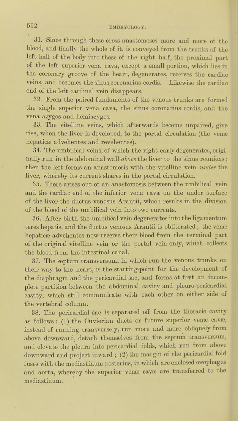 31. Since through these cross anastomoses more and more of the blood, and finally the whole of it, is conveyed from the trunks of the left half of the body into those of the right half, the proximal part of the left superior vena cava, except a small portion, which lies in the coronary groove of the heart, degenerates, receives the cardiac veins, and becomes the sinus_coronarias cordis. Likewise the cardiac end of the left cardinal vein disappears. 32. From the paired fundaments of the venous trunks are formed the single superior vena cava, the sinus coronarius cordis, and the vena azygos and hemiazygos. 33. The vitelline veins, which afterwards become unpaii-ed, give rise, when the livei' is developed, to the portal circulation (the venie hepaticse advehentes and revehentes). 34. The umbilical veins, of which the right early degenerate.s, origi- nally run in the abdominal wall above the liver to the sinus reuniens; then the left forms an anastomosis with the viteDine vein undei' the liver, whereby its current shares in the portal circulation. 35. There arises out of an anastomosis between the umbilical vein and the cardiac end of the inferior vena cava on the under svu'face of the liver the ductus venosus Arantii, which results in the division of the blood of the umbilical vein into two currents. 36. After birth the umbilical vein degenerates into the ligamentum teres hepatis, and the ductus venosus Ai-antu is obliterated; the vense hepaticse advehentes now receive their blood from the terminal part of the original vitelline vein or the portal vein only, which collects the blood fi-om the intestinal canal. 37. The septum transversum, in which run the venous trunks on their way to the heart, is the starting-point for the development of the diaphragm and the pericardial sac, and forms at first an incom- plete partition between the abdominal cavity and pleuro-pericardial cavity, which still communicate with each other on either side of the vertebral column. 38. The pericardial sac is separated off from the thoracic cavity as follows : (1) the Cuvierian ducts or future superior veniB caviB, instead of running transversely, run more and more obliquely from above downward, detach themselves from the septum transversum, and elevate the pleura into pericardial folds, which run from above downwai'd and project inward ; (2) the margin of the pericardial fold fuses with the mediastinum posterius, in which are enclosed cBSophagus and aorta, whereby the superior venoe cave3 are transferred to the mediastinum.