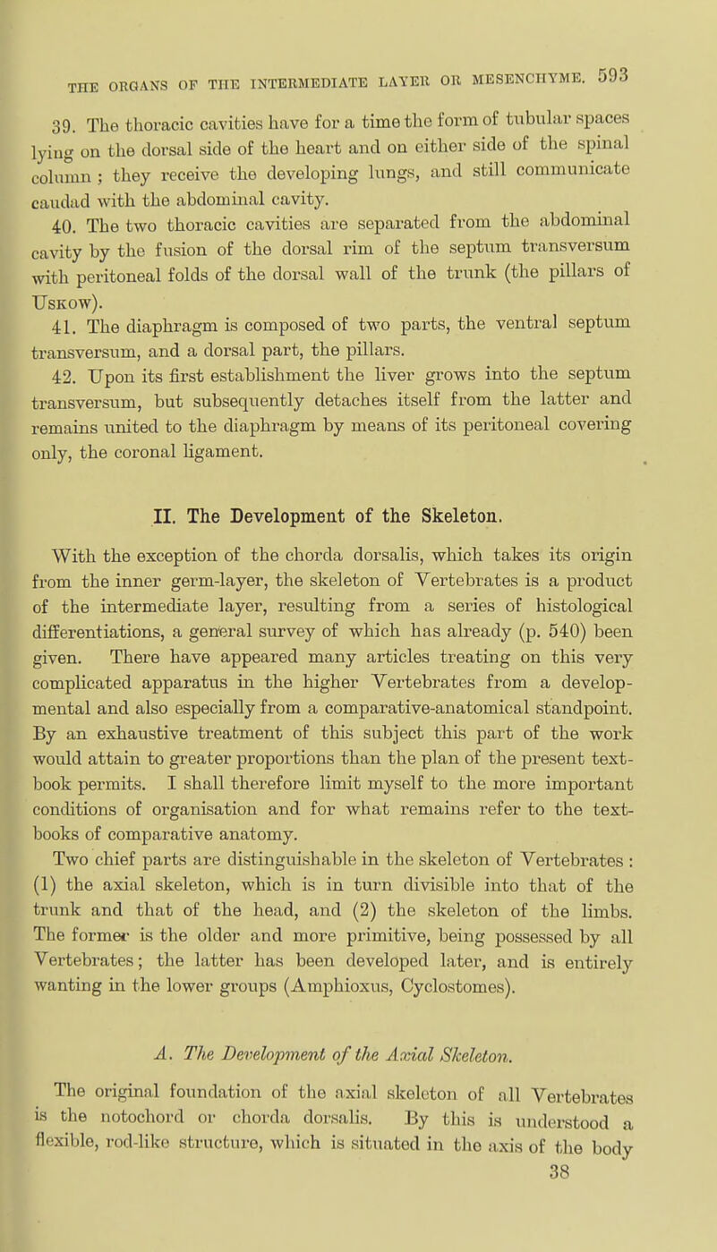 I 39. The thoracic cavities have for a time the form of tubular spaces lying on the dorsal side of the heart and on either side of the spinal column J they receive the developing lungs, and still communicate caudad with the abdominal cavity. 40. The two thoracic cavities are separated from the abdominal cavity by the fusion of the dorsal rim of the septum transversum with peritoneal folds of the dorsal wall of the trunk (the pillars of USKOW). 41. The diaphragm is composed of two parts, the ventral septum transversum, and a dorsal part, the pillars. 42. Upon its first establishment the liver grows into the septum transversum, but subsequently detaches itself from the latter and remains united to the diaphragm by means of its peritoneal covering only, the coronal ligament. II. The Development of the Skeleton. With the exception of the chorda dorsalis, which takes its origin from the inner germ-layer, the skeleton of Vertebrates is a product of the intermediate layer, resulting from a series of histological differentiations, a general survey of which has already (p. 540) been given. There have appeared many articles treating on this very complicated apparatus in the higher Vertebrates from a develop- mental and also especially from a comparative-anatomical standpoint. By an exhaustive treatment of this subject this part of the work would attain to greater proportions than the plan of the present text- book permits. I shall therefore limit myself to the more important concUtions of organisation and for what remains refer to the text- books of comparative anatomy. Two chief parts are distinguishable in the skeleton of Vertebrates : (1) the axial skeleton, which is in turn divisible into that of the trunk and that of the head, and (2) the skeleton of the limbs. The formei is the older and more primitive, being possessed by all Vertebrates; the latter has been developed later, and is entirely wanting in the lower groups (Amphioxus, Cyclostomes). A. The Development of the Axial Skeleton. The original foundation of the axial skeleton of all Vertebrates is the notochord or chorda dorsalis. By this is understood a flexible, rod-like structure, which is situated in the axis of the body 38