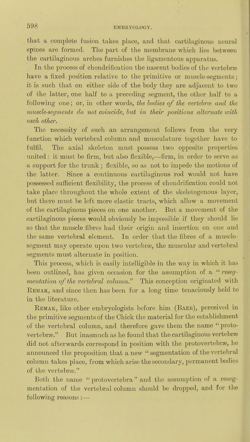 that a complete fusion takes place, and that cartilaginous neural spines are formed. The part of the membrane which lies between the cartilaginous arches furnLshes the lig.amcntous apparatus. In the process of chondrification the nascent bodies of the vertebrse have a fixed position relative to the primitive oi- muscle-segments; it is such that on either side of the body they are adjacent to two of the latter, one half to a preceding segment, the other half to a following one; or, in other words, the bodies of the verrtebrw and the mioscle-secjments do not coincide, but in tJicir j^ositions alternate vnth each other. The necessity of such an arrangement follows from the very function which vertebral column and musculature together have to fulfil. The axial skeleton must possess two opposite properties united: it must be firm, but also flexible,—firm, in order to serve as a support for the trunk; flexible, so as not to impede the motions of the latter. Since a continuous cartilaginous rod would not have possessed sufficient flexibility, the process of chondrification could not take place throughout the whole extent of the skeletogenous layer, but there must be left more elastic tracts, which allow a movement of the cartilaginous pieces on one another. But a movement of the cartilaginous pieces would obviously be impossible if they should lie so that the muscle fibres had their origin and insertion on one and the same vertebral element. In order that the fibres of a muscle- segment may operate upon two vertebrte, the muscular and vertebral segments must alternate in position. This process, which is easily intelligible in the way in which it has been outlined, has given occasion for the assumption of a  reseg- mentation of the vertebral column. This conception originated Avith Remak, and since then has been for a long time tenaciously held to in the literature. Remak, like other embryologists before him (Baer), perceived in the primitive segments of the Chick the material for the establishment of the vertebral column, and therefore gave them the name  proto- vertebrse. But inasmuch as he found that the cartilaginous vertebrse did not afterwards correspond in position with the protovertebrse, he announced the proposition that a new  segmentation of the vertebral column takes place, from which arise the secondary, permanent bodies of the vertebnc. Both the name  protovertebra and the assumption of a I'oseg- mentation of the vertebral column should be dropped, and for the following reasons:—