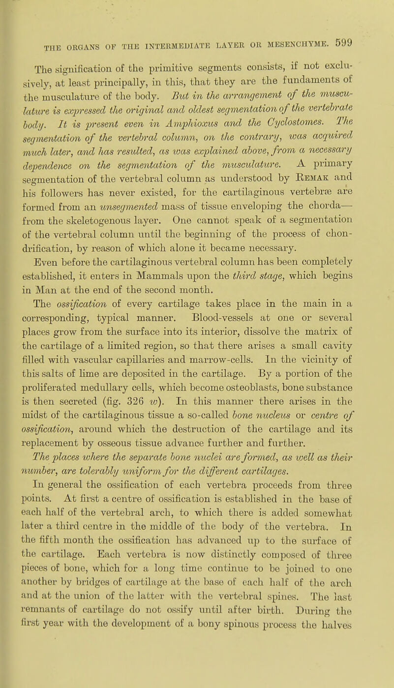 The signification of the primitive segments consists, if not exclu- sively, at least principally, in this, that they are the fundaments of the musculature of the body. But in the arrangement of the muscu- lature is expressed the original and oldest segmentation of the vertebrate body. It is present even in Amphioxus and the Cyclostomes. The segmentation of the vertebral column, on the co7itrary, was acquired much later, and has resulted, as was explained above, from a necessary dependence on the segmentation of the musculature. A primary segmentation of the vertebral column as understood by Remak and his followers has never existed, for the cartilaginous vertebrte are formed from an unsegmented mass of tissue enveloping the chorda— from the skeletogenous layer. One cannot speak of a segmentation of the vertebral column until the beginning of the process of chon- drification, by reason of which alone it became necessary. Even before the cartilaginous vertebral column has been completely established, it enters in Mammals upon the third stage, which begins in Man at the end of the second month. The ossification of every cartilage takes place in the main in a corresponding, typical manner. Blood-vessels at one or sevei'al places grow from the surface into its interior, dissolve the matrix of the cartilage of a Umited region, so that there arises a small cavity filled wibh vascular capillaries and marrow-cells. In the vicinity of this salts of lime are deposited in the cartilage. By a portion of the proliferated medullary cells, which become osteoblasts, bone substance is then secreted (fig. 326 lo). In this manner there arises in the midst of the cartilaginous tissue a so-called bone nucleus or centre of ossification, around which the destruction of the cartilage and its replacement by osseous tissue advance further and further. The 2)laces ivhere the separate bone nuclei are formed, as well as their number, are tolerably imiform for the different cartilages. In general the ossification of each vertebra proceeds from three points. At first a centre of ossification is established in the base of each half of the vertebral arch, to which there is added somewhat later a third centre in the middle of the body of the vertebra. In the fifth month the ossification has advanced up to the surface of the cartilage. Each vertebra is now distinctly composed of three pieces of bone, which for a, long time continue to be joined to one another by bridges of cartilage at the base of each half of the arch and at the union of the latter with the vertebral spines. The last remnants of cartilage do not ossify until after birth. Dm-ing the first year with the development of a bony spinous process the halves