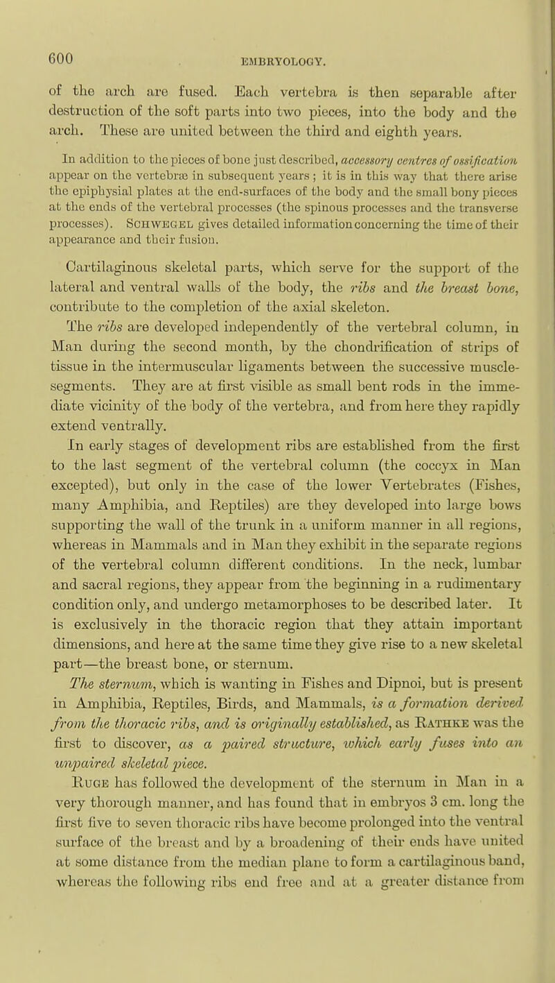 of the arch are fused. Each vertebra is then separable after destruction of the soft parts into two pieces, into the body and the arch. These are united between the third and eighth years. In addition to the pieces of bone just described, accessor]/ centres of ossijication appear on the vcrtcbrai in subsequent years ; it is in this way that there arise the epiphysial j)lates at the end-surfaces of tlie body and the small bony pieces at the ends of the vertebral processes (the spinous processes and the transverse processes). Schwegel gives detailed information concerning the time of their appearance and their fusion. Oartilaginoiis skeletal parts, which serve for the support of the lateral and ventral walls of the body, the ribs and the breast bone, contribute to the completion of the axial skeleton. The ribs are developed independently of the vertebral column, in Man during the second month, by the chondrification of strips of tissue in the intermuscular ligaments between the successive muscle- segments. They are at first visible as small bent rods in the imme- diate vicinity of the body of the vertebra, and from here they rapidly extend ventrally. In eai'ly stages of development ribs are established from the first to the last segment of the vertebral column (the coccyx in Man excepted), but only in the case of the lower Vertebrates (Fishes, many Amjahibia, and Rejatiles) are they developed into large bows supporting the wall of the trunk in a uniform manner in all regions, whereas in Mammals and in Man they exhibit in the separate regions of the vertebral column different conditions. In the neck, lumbar and sacral regions, they appear from the beginning in a rudimentary condition only, and undergo metamorphoses to be described later. It is exclusively in the thoracic region that they attain important dimensions, and here at the same time they give rise to a new skeletal part—the breast bone, or sternum. The sternum, which is wanting in Fishes and Dipnoi, but is present in Amphibia, Reptiles, Birds, and Mammals, is a formation derivetl from the thoracic ribs, and is originally established, as Rathke was the first to discover, as a paired structure, which early fuses into an U7ij)aired skeletal jnece. E.UOE has followed the development of the sternum in Man in a very thorough manner, and has found that in embryos 3 cm. long the fij'st five to seven thoracic ribs have become prolonged into the ventral surface of the breast and by a broadening of theu' ends have united at some distance from the median plane to form a cartilaginous band, whereas the following libs end free and at a greater distance from