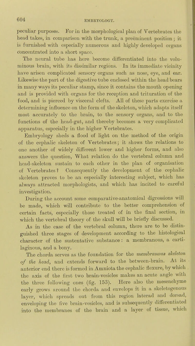 peculiar pvirposes. For in the morphological plan of Vertebrates the head takes, in comparison with the trunk, a preeminent position; it is furnished with especially numerous and highly developed organs concentrated into a short space. The neural tube has here become differentiated into the volu- minous brain, with its dissimilar regions. In its immediate vicinity have arisen complicated sensory organs such as nose, eye, and ear. Likewise the part of the digestive tube enclosed within the head beai-s in many ways its peculiar stamp, since it contains the mouth opening and is provided with organs for the reception and trituration of the food, and is pierced by visceral clefts. All of these parts exercise a determining influence on the form of the skeleton, which adapts itself most accurately to the brain, to the sensory organs, and to the functions of the head-gut, and thereby becomes a very complicated apparatus, especially in the higher Vertebrates. Embryology sheds a flood of light on the method of the origin of the cephalic skeleton of Vertebrates; it shows the relations to one another of widely different lower and higher forms, and also answers the question. What relation do the vertebral column and head-skeleton sustain to each other in the plan of organisation of Vertebrates 1 Consequently the development of the cephalic skeleton proves to be an especially interesting subject, which has always attracted morphologists, and which has incited to careful investigation. During the account some comparative-anatomical digressions wiU be made, which will contribute to the better comprehension of certain facts, especially those treated of in the final section, in which the vertebral theory of the skuU wiU be briefly discussed. As in the case of the vertebral column, there are to be distin- guished three stages of development according to the histological character of the sustentative substance: a membi-anous, a carti- laginous, and a bony. The chorda serves as the foundation for the membranous shehton of the head, and extends forward to the between-brain. At its anterior end there is formed in Amniota the cephalic flexure, by wliich the axis of the first two brain-vesicles makes an acute angle Avith the three following ones (fig. 153). Here also the mesenchyme early grows around the chorda and envelops it in a skeletogenous layer, which spreads out from this region laterad and doi-sad, enveloping the five brain-vesicles, and is subsequently diflereutiated into the membranes of the brain and a layer of tissue, which