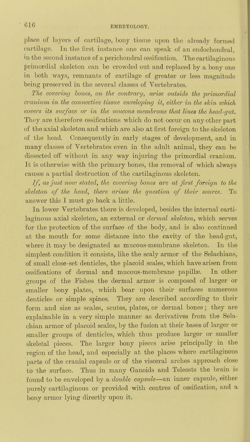 placG of layers of cartilage, bony tissue upon tlio already formed (iartilago. In the first instance one can spealc of an endochondral, in the second instance of a perichondral ossification. The cartilaginous primordial skeleton can be crowded out and replaced by a bony one in both ways, remnants of cartilage of greater or less magnitude being preserved in the several classes of Vertebrates. The covering hones, on the contrary, a/rise outside the primordial cranium in the connective tissue envelojnng it, either in the skin which covers its surface or in the mucous membrane that lines the head-yut. They are therefore ossifications which do not occur on any other part of the axial skeleton and which are also at first foreign to the skeleton of the head. Consequently in early stages of development, and in many classes of Vertebrates even in the adult animal, they can be dissected off without in any way injuring the primordial cranium. It is otherwise with the primary bones, the removal of which always causes a partial destruction of the cartilaginous skeleton. If, as just now stated, the covenng hones are at first foreign to the skeleton of the head, there arises the question of their source. To answer this I must go back a little. In lower Vertebrates there is developed, besides the internal carti- laginous axial skeleton, an external or dermal skeleton, which serves for the protection of the svirface of the body, and is also continued at the mouth for some distance into the cavity of the head-gut, where it may be designated as mucous-membrane skeleton. In the simplest condition it consists, like the scaly armor of the Selachians, of small close-set denticles, the placoid scales, which have arisen from ossifications of dermal and mucous-membrane papillas. In other groups of the Fishes the dermal armor is composed of larger or smaller bony plates, which bear upon their surfaces numerous . denticles or simple spines. They are described according to their form and size as scales, scutes, plates, or dermal bones; they are explainable in a very simple manner as derivatives from the Sela- chian armor of placoid scales, by the fusion at their bases of larger or smaller groups of denticles, wliich thus produce larger or smaller skeletal pieces. The larger bony pieces arise principally in the region of the head, and especially at the places where Cixrtilaginous parts of the cranial capsule or of the visceral arches approach close to the surface. Thus in many Ganoids and Teleosts the brain is found to be enveloped by a double capsule—an inner capsule, either purely cartilaginous or provided with centres of ossification, and a bony armor lying directly upon it.