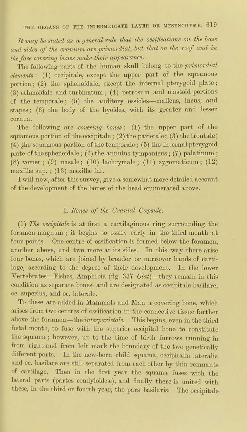 It may be stated as a c/enej'al rule that the ossifications on the base ami sides of the o'anium are pHmordial, but that on the roof and in the face covering bones make their appeaj-ance. The following parts of tho human skull belong to the jmmordial elements: (1) occipitale, except the upper part of the squamous portion; (2) the sphenoidale, except the internal pterygoid plate; (3) othmoidale and turbinatum; (4) petrosum and mastoid portions of the temporale; (5) the auditory ossicles—m.alleus, incus, and stapes; (6) the body of the hyoides, with its greater and lesser cornua. The following are covering bodies: (1) the upper part of the squamous portion of the occipitale; (2) the parietale; (3) the frontale; (4) the squamous portion of the temporale ; (5) the internal pterygoid plate of the sphenoidale; (6) the annulus tympanicus; (7) palatinum; (8) vomer; (9) nasale; (10) lachrymale; (11) zygomaticum; (12) maxillae sup. ; (13) maxillae inf. I will now, after this survey, give a somewhat more detailed account of the development of the bones of the head enumerated above. I. Bones of the Cranial Capside, (1) The occi2ntale is at first a cartilaginous ring surrounding the foramen magnum ; it begins to ossify early in the third month at four points. One centre of ossification is formed below the foramen, another above, and two more at its sides. In this way there arise four bones, which are joined by broader or narrower bands of carti- lage, according to the degree of their development. In the lower Vertebrates—Fishes, Amphibia (fig. 337 Olat)—they remain in this condition as separate bones, and are designated as occipitale basilare, oc. superius, and oc. latei-ale. To these are added in Mammals and Man a covering bone, which arises from two centres of ossification in the connective tissue farther above the foramen—the intei'par'ietale. This begins, even in the third fretal month, to fuse with the superior occipital bono to constitute the squama; however, up to the time of birth furrows running in from right and from loft mark the boundary of the two genetically different parts. In the new-born child squama, occipitalia lateralia and oc. basilare are still separated from each other by thin remnants of cartilage. Then in the first year the squama fuses with the lateral parts (partes condyloidete), and finally there is united with these, in the third or fourth year, the pars basilaris. The occipitale