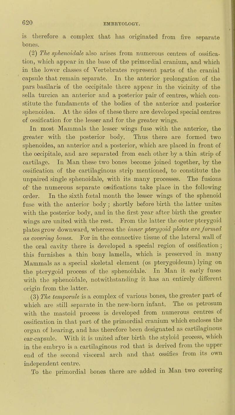 is therefore a complex that has originated fi-om five separate bones. (2) The sjyhenoidale also arises from numerous centres of ossifica- tion, which appear in the base of the primordial cranium, and which in the lower classes of Vertebrates represent parts of the cranial capsule that remain separate. In the anterior prolongation of the pars basilaris of the occipitale there appear in the vicinity of the sella turcica an anterior and a posterior pair of centres, which con- stitute the fundaments of the bodies of the anterior and posterior sphenoidea. At the sides of these there are developed si^ecial centres of ossification for the lesser and for the greater wings. In most Mammals the lesser wings fuse with the anterior, the greater with the posterior body. Thus there are formed two sphenoidea, an anterior and a posterior, which are placed in front of the occipitale, and are separated from each other by a thin strip of cartilage. In Man these two bones become joined together, by the ossification of the cartilaginous strip mentioned, to con.stitute the unpaired single sphenoidale, with its many processes. The fusions of the numerous separate ossifications take place in the following order. In the sixth foetal month the lesser wings of the sphenoid fuse with the anterior body; shortly before birth the latter unites with the posterior body, and in the first year after bii-th the greater wings are united with the rest. From the latter the outer pterygoid plates grow downward, whereas the inner pterygoid jolates are Jormed as covering bones. For in the connective tissue of the lateral wall of the oral cavity there is developed a special region of ossification ; this furnishes a thin bony lamella, which is preserved in many Mammals as a special skeletal element (os pterygoideum) lying on the pterygoid process of the sphenoidale. In Man it early fus&s with the sphenoidale, notwithstanding it has an entirely difierent origin from the latter. (3) The temporale is a complex of various bones, the greater part of which are still separate in the new-born infant. The os petrosum with the mastoid process is developed from numerous centres of ossification in that part of the primordial cranium which encloses the organ of hearing, and has therefore been designated as cartilaginous ear-capsule. With it is united after bu-th the styloid procass, which in the embryo is a cartilaginous rod that is derived from the upper end of the second visceral arch and that ossifies from its own independent centre. To the primordial bones there are added in Llan two covering