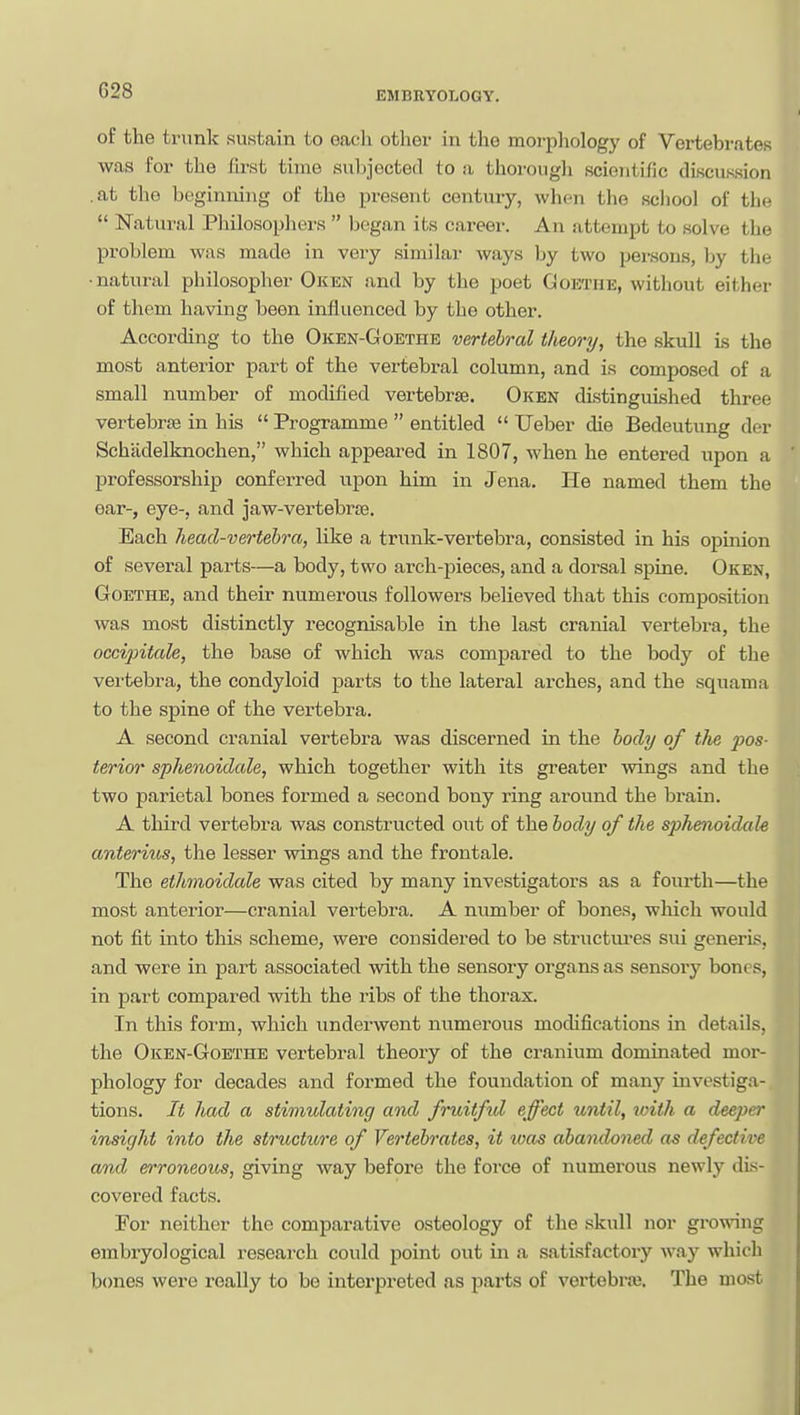 G28 of the trunk sustain to each other in the morphology of Vertebrates was for the first time subjected to a thorough scientific discussion .at the beginning of the present century, when the scliool of the  Natui-al Pliilosopliers  began its career. An attempt to solve the problem was made in very similar ways by two persons, hy tiie •natural philosopher Oken and by the poet Coethe, without either of them having been influenced by the other. According to the Oken-Goethe vertebral theory, the skull is the most anterior part of the vertebral column, and is composed of a small number of modified vertebrae. Oken distinguished three vertebrae in his  Programme  entitled  Ueber die Bedeutung der Sch'cidelknochen, which appeai-ed in 1807, when he entered upon a professorship conferred upon him in Jena. He named them the ear-, eye-, and jaw-vertebras. Each head-vertebra, like a trunk-vertebra, consisted in his opinion of several parts—a body, two arch-jaieces, and a dorsal spine. Oken, Goethe, and their numerous followers believed that this composition was most distinctly recognisable in the last cranial vertebra, the occipitale, the base of which was compared to the body of the vertebra, the condyloid parts to the lateral arches, and the squama to the spine of the vertebra. A second cranial vertebra was discerned in the body of the pos- terior sphenoidale, which together with its greater wings and the two parietal bones formed a second bony ring around the brain. A third vertebra was constructed out of the body of the sphenoidale anteritLS, the lesser wings and the frontale. The ethmoidale was cited by many investigators as a fourth—the most anterior—cranial vertebra. A number of bones, wliich would not fit into this scheme, were considered to be structm-es sui generis, and were in part associated with the sensory organs as sensory bones, in part compared with the ribs of the thorax. In this form, which underwent numerous modifications in details, the Oken-Goethe vertebral theory of the cranium dominated mor- phology for decades and formed the foundation of many investiga- tions. It had a stimulating and fruitfid effect until, with a deeper insight into the structwre of Vertebrates, it was abandoned as defective amd erroneous, giving way before the force of numerous newly dis- covered facts. For neither the comparative osteology of the .skull nor growing embryological research could point out in a satisfactory way which bones were really to be interpreted as parts of vertebrai. The most