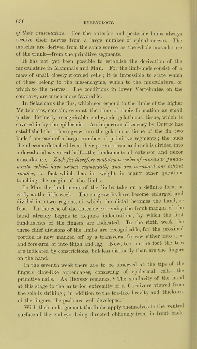 of their musculature. For the anterior and posterior limbs always receive their nerves from a large number of spinal nerves. The muscles are derived from the same source as the whole musculature of the trunk—from the primitive segments. It has not yet been possible to establish the derivation of the musculature in Mammals and Man. For the limb-buds consist of a mass of small, closely crowded cells; it is impossible to state which of these belong to the mesenchyme, which to the musculature, or which to the nerves. The conditions in lower Vertebrates, on the contrary, are much more favorable. In Selachians the fins, which correspond to the limbs of the higher Vertebrates, contain, even at the time of their formation as small plates, distinctly recognisable embryonic gelatinous tissue, which Ls covered in by the epidermis. An important discovery by Dohun has established that there grow into the gelatinous tissue of the fin two buds from each of a large number of primitive segments; the buds then become detached from their parent tissue and each is divided into a dorsal and a ventral half—the fundaments of extensor and flexor musculature. Each Jin therefore contains a series of muscular jiinda- ments, which have arisen seymentally and are an'anged one behind another,—a fact which has its weight in many other questions touching the origin of the limbs. In Man the fundaments of the limbs take on a definite form as early as the fifth week. The outgrowths have become enlarged and divided into two regions, of which the distal becomes the hand, or foot. In the case of the anterior extremity the front margin of the hand already begins to acquire indentations, by which the first fundaments of the fingers are indicated. In the sixth week the three chief divisions of the limbs are recognisable, for the proximal portion is now marked off by a transverse furrow either into arm and fore-arm or into thigh and leg. Now, too, on the foot the toes are indicated by constrictions, but less distinctly than ai-e the fingers on the hand. In the seventh week there are to be observed at the tips of the fingers claw-like appendages, consisting of epidermal cells—the primitive nails. As Hensen remarks,  The similarity of the hand at this stage to the anterior extremity of a Carnivore viewed from the sole is striking ; in addition to the toe-like brevity and thickness of the fingers, the pads are well developed. With their enlargement the limbs apply themselves to the ventral surface of the embryo, being dii-ected obliquely from in front back-