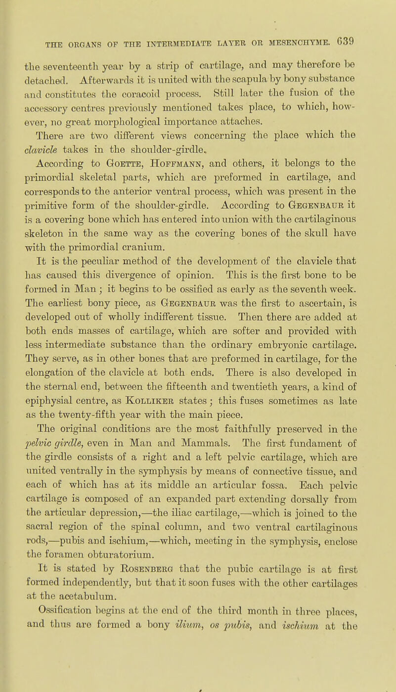 the seventeentli year by a strip of cartilage, and may therefore be detached. Afterwards it is united with the scapula by bony substance and constitutes the coracoid process. Still later the fusion of the accessory centres previously mentioned takes place, to which, how- ever, no great morphological importance attaches. There are two different views concerning the place which the clavicle takes in the shoulder-girdle. According to Qoette, Hoffmann, and others, it belongs to the primordial skeletal parts, which are preformed in cartilage, and corresponds to the anterior ventral process, which was present in the primitive form of the shoulder-girdle. According to Gegenbaur it is a covering bone which has entered into union with the cartilaginous skeleton in the same way as the covering bones of the skull have with the primordial cranium. It is the peculiar method of the development of the clavicle that has caused this divergence of opinion. This is the first bone to be formed in Man ; it begins to be ossified as early as the seventh week. The earliest bony piece, as Gegenbaur was the fii'st to ascertain, is developed out of wholly indifferent tissue. Then there are added at both ends masses of cartilage, which are softer and provided with less intermediate substance than the ordinary embryonic cartilage. They serve, as in other bones that are preformed in cartilage, for the elongation of the clavicle at both ends. There is also developed in the sternal end, between the fifteenth and twentieth years, a kind of epiphysial centre, as Kolliker states; this fuses sometimes as late as the twenty-fifth year with the main piece. The original conditions are the most faithfully preserved in the pelvic girdle, even in Man and Mammals. The first fundament of the girdle consists of a right and a left pelvic cartilage, which are united ventrally in the symphysis by means of connective tissue, and each of which has at its middle an articular fossa. Each pelvic cartilage is composed of an expanded part extending dorsally from the articular depression,—the iliac cartilage,—which is joined to the sacral region of the spinal column, and two ventral cartilaginous rods,—pubis and ischium,—which, meeting in the symphysis, enclose the foramen obturatorium. It is stated by Rosenberg that the pubic cartilage is at first formed independently, but that it soon fuses with the other cartilages at the acetabulum. Cssification begins at the end of the third month in three places, and thus are formed a bony H/iim, os jnibis, and iscJmtm at the