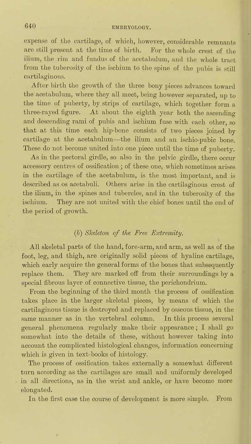 expense of the cartilage, of which, liowever, considerable remnants are still present at the time of birth. For the whole crest of the ilium, the rim and fundus of the acetabulum, and the whole tract from the tuberosity of the ischium to tlio spine of the pubis Ls still cartilaginous. After birth the growth of the three bony pieces advances toward the acetabulum, where they all meet, being however separated, up to the time of puberty, by strips of cartilage, which together form a three-rayed figure. At about the eighth year both the ascending and descending rami of pubis and ischium fuse with each other, so that at this time each hip-bone consists of two pieces joined by cartilage at the acetabulum—the ilium and an ischio-pubic bone. These do not become united into one piece until the time of jDuborty. As in the pectoral girdle, so also in the pelvic girdle, there occur accessory centres of ossification; of these one, which sometimes arises in the cartilage of the acetabulum, is the most important, and is described as os acetabuli. Others arise in the cartilaginous crest of the ilium, in the spines and tubercles, and in the tuberosity of the ischium. They are not united with the chief bones until the end of the period of growth. (b) Skeleton of the Free Extremity. All skeletal parts of the hand, fore-arm, and arm, as well as of the foot, leg, and thigh, are originally solid pieces of hyaline cartilage, which early acquire the general forms of the bones that subsequently replace them. They are marked off from their surroundings by a special fibrous layer of connective tissue, the perichondrium. From the beginning of the third month the process of ossification takes place in the larger skeletal pieces, by means of which the cartilaginous tissue is destroyed and replaced by osseous tissue, in the same manner as in the vertebral column. In this process several general phenomena regularly make their appearance; I shall go somewhat into the details of these, without however taking into account the complicated histological changes, information concerning which is given in text-books of histology. The process of ossification takes externally a somewhat different turn according as the cartilages are small and uniformly developed in all directions, as in the wrist and ankle, or have become more elongated. In the fii'st case the course of development is more simple. Fi*om