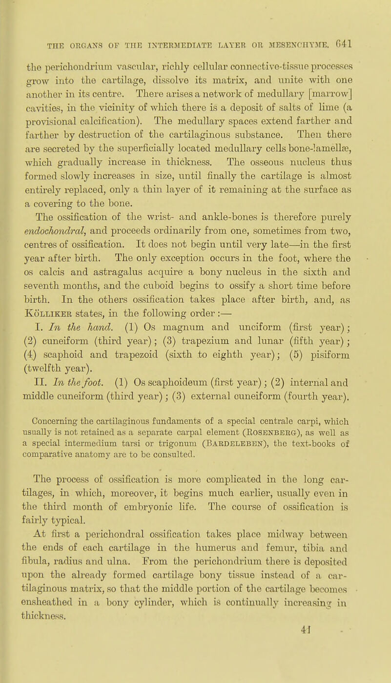 the perichondrium vascular, richly cellular connective-tissue proceases grow into the cartilage, dissolve its matrix, and unite with one another in its centre. There arises a network of medullary [maiTOw] ca^dties, in the vicinity of which there is a deposit of salts of lime (a provisional calcification). The medullary spaces extend farther and farther by destruction of the cartilaginous substance. Then there are secreted by the superficially located medullary cells bone-!amella3, which gradually increase in thickness. The osseous nucleus thus formed slowly increases in size, until finally the cartilage is almost entirely replaced, only a thin layer of it remaining at the surface as a covering to the bone. The ossification of the wrist- and ankle-bones is therefore purely endochondral, and proceeds ordinarily from one, sometimes from two, centres of ossification. It does not begin until very late—in the first year after birth. The only exception occurs in the foot, where the OS calcis and astragalus acquire a bony nucleus in the sixth and seventh months, and the cuboid begins to ossify a short time before birth. In the others ossification takes place after birth, and, as KoLLiKER states, in the following order :— I. In the hand. (1) Os magnum and unciform (fii-st year); (2) cuneiform (third year); (3) trapezium and lunar (fifth year); (4) scaphoid and trapezoid (sixth to eighth year); (5) pisiform (twelfth year). II. In the foot. (1) Os scaphoideum (first year); (2) internal and middle cuneiform (third year); (3) external cuneiform (fourth year). Concerning the cartilaginous fundaments of a special centrale carpi, which usually is not retained as a separate carpal element (Eosenbkeg), as well as a special intermedium tarsi or trigonum (Bardelebbn), the text-books of comparative anatomy are to be consulted. The process of ossification is more complicated in the long car- tilages, in which, moreover, it begins much earlier, usually even in the third month of embryonic life. The course of ossification is faii-ly typical. At fiist a perichondral ossification takes place midway between the ends of each cartilage in the humerus and femur, tibia and fibula, radius and ulna. From the perichondrium there is deposited upon the already formed cartilage bony tissue instead of a car- tilaginous matrix, so that the middle portion of the cartilage becomes ensheathed in a bony cylinder, which is continually increasing in thickness. 4i