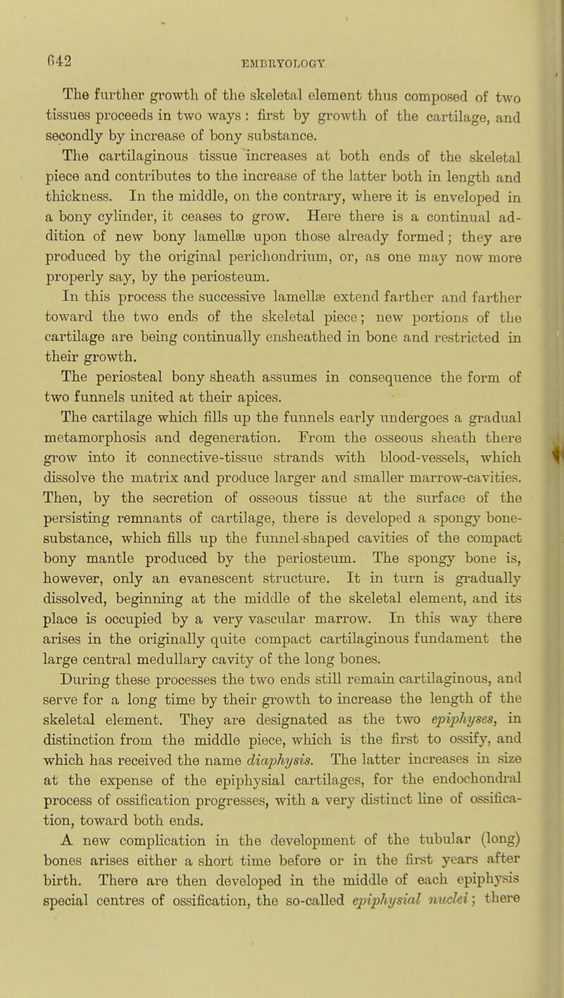 The further growth of the skeletal element thus composed of two tissues proceeds in two ways : first by growth of the cartilage, and secondly by increase of bony substance. The cartilaginous tissue increases at both ends of the skeletal piece and contributes to the increase of the latter both in length and thickness. In the middle, on the contrary, where it is enveloped in a bony cylinder, it ceases to grow. Here there is a continual ad- dition of new bony lamellae upon those already formed; they are produced by the original perichondrium, or, as one may now more properly say, by the periosteum. In this process the successive lamellae extend farther and farther toward the two ends of the skeletal piece; new portions of tlje cartilage are being continually ensheathed in bone and restricted in their growth. The periosteal bony sheath assumes in conseqiience the form of two funnels united at their apices. The cartilage which fills up the funnels early undergoes a gradual metamorphosis and degeneration. From the osseous sheath there gi'ow into it connective-tissue strands with blood-vessels, which dissolve the matrix and produce larger and smaller marrow-cavities. Then, by the secretion of osseous tissue at the surface of the persisting remnants of cartilage, there is developed a spongy bone- substance, which fills up the funnel-shaped cavities of the compact bony mantle produced by the periosteum. The spongy bone is, however, only an evanescent structure. It in turn is gradually dissolved, beginning at the middle of the skeletal element, and its place is occupied by a very vascular marrow. In this way there arises in the originally quite compact cartilaginous fundament the large central medullary cavity of the long bones. During these processes the two ends still remain cartilaginous, and serve for a long time by their growth to increase the length of the skeletal element. They are designated as the two epi-pliyses, in distinction from the middle piece, which is the first to ossify, and which has received the name diaphysis. The latter increases in size at the expense of the epiphysial cartilages, for the endochondi-al process of ossification progresses, with a very distinct line of ossifica- tion, toward both ends. A new compUcation in the development of the tubular (long) bones arises either a short time before or in the firet years after birth. There are then developed in the middle of each epiphysis special centres of ossification, the so-called epiphysial nuclei; there