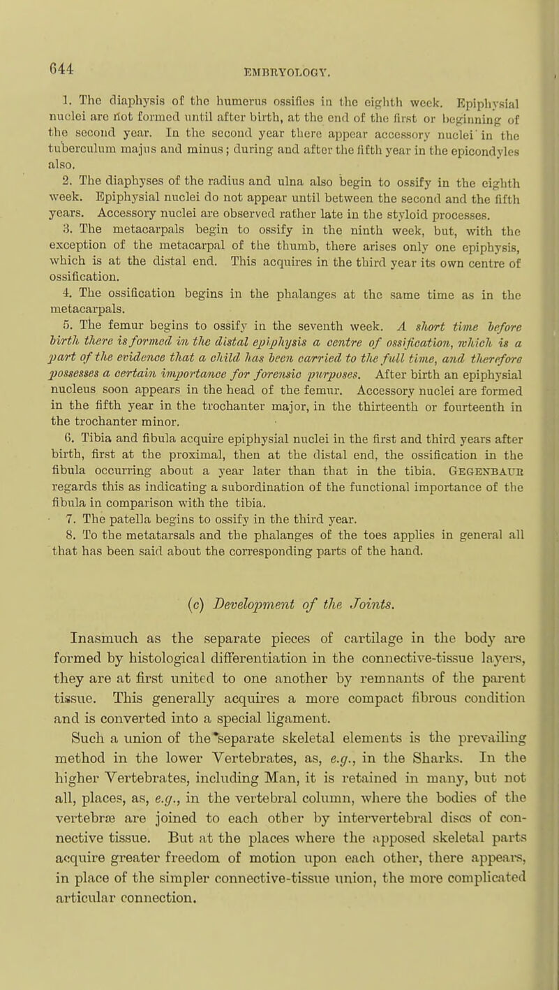 1. The diaphysis of the humerus ossifies in the eip;hth week. Epiphysial nuelei are rtot formed until after birth, at the end of the first or boginninf? of the second year. la the seoond year there appear acce.ssory nuclei' in the tuberculum majus and minus; during and after the fifth year in the epicondyles also. 2. The diaphyses of the radius and ulna also begin to ossify in the eighth week. Epiphysial nuclei do not appear until between the second and the fifth years. Accessory nuclei are observed rather late in the styloid processes. 3. The metacarpals begin to ossify in the ninth week, but, with the exception of the metacarpal of the thumb, there arises only one epiphysis, which is at the distal end. This acquii-es in the third year its own centre of ossification. i. The ossification begins in the phalanges at the same time as in the metacarpals. 5. The femur begins to ossify in the seventh week. A short time lefore birth there is formed in tJw distal ejnphysis a centre of ossification, which is a jjart of the evidence that a child has been carried to the full time, and tlieriforo Ijossesses a certain importance for forensic furposes. After birth an epiphysial nucleus soon appears in the head of the femur. Accessory nuclei are formed in the fifth year in the trochanter major, in the thirteenth or fourteenth in the trochanter minor. 6. Tibia and fibula acquire epiphysial nuclei in the first and third years after birth, first at the proximal, then at the distal end, the ossification in the fibula occurring about a year later than that in the tibia. Gegexbaub regards this as indicating a subordination of the functional importance of the fibula in comparison with the tibia. 7. The patella begins to ossify in the third year. 8. To the metatarsals and the phalanges of the toes applies in general all that has been said about the corresponding parts of the hand. (c) Development of the Joints. Inasmuch as the sepai'ate pieces of cartilage in the body are formed by histological differentiation in the connective-tissue layers, they are at first united to one another by remnants of the pai-ent tissue. This generally acquires a more compact fibrous condition and is converted into a special ligament. Such a union of the separate skeletal elements is the prevailing method in the lower Vertebrates, as, e.g., in the Sharks. In the higher Vertebrates, including Man, it is retained in many, but not all, places, as, e.g., in the vertebral column, where the bodies of the vertebrae are joined to each other by intervertebral discs of con- nective tissue. But at the places where the apposed skeletal parts acquire greater freedom of motion upon each other, there ajipeai-s, in place of the simpler connective-tissue tmion, the moi'C complicated articular connection.