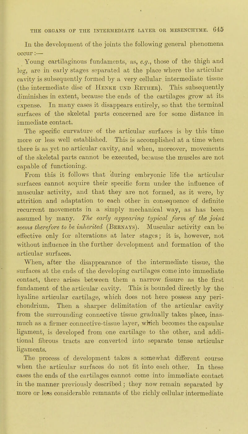 In the development of the joints the following general phenomena occur:— Young cartilaginous fundaments, as, e.g., those of the thigh and leg, are in early stages separated at the place where the articular cavity is subsequently formed by a very cellular intermediate tissue (the intermediate disc of Henke und IIeyher). This subsequently diminishes in extent, because the ends of the cartilages grow at its expense. In many cases it disappears entirely, so that the terminal surfaces of the skeletal pai-ts concerned are for some distance in immediate contact. The specific curvature of the articular surfaces is by this time more or less well established. This is accomplished at a time when there is as yet no articular cavity, and when, moreover, movements of the skeletal parts cannot be executed, because the muscles are not capable of functioning. From this it follows that during embryonic life the articular surfaces cannot acquire their specific form under the influence of muscular activity, and that they are not formed, as it were, by attrition and adaptation to each other in consequence of definite recurrent movements in a simply mechanical way, as has been assumed by many. The earhj appearing typical form of the joint seems therefore to he inherited (Bernays). Muscular activity can be eifective only for alterations at later stages; it is, however, not without influence in the further development and formation of the articular surfaces. When, after the disappearance of the intermediate tissue, the surfaces at the ends of the developing cai-tilages come into immediate contact, there arises between them a naiTOw fissure as the first fundament of the articular cavity. This is bounded directly by the hyaUne articular cartilage, which does not here possess any peri- chondrium. Then a shai-per delimitation of the articular cavity from the surrounding connective tissue gradually takes place, inas- much as a fii-mer connective-tissue layer, which becomes the capsular ligament, is developed from one cai'tilage to the other, and addi- tional fibrous tracts are converted into separate tense articular ligaments. The process of development takes a somewhat different course when the articular surfaces do not fit into each other. In these cases the ends of the cartilages cannot come into immediate contact in the manner previously described ; they now remain separated by more or less considerable remnants of the richly cellular intermediate