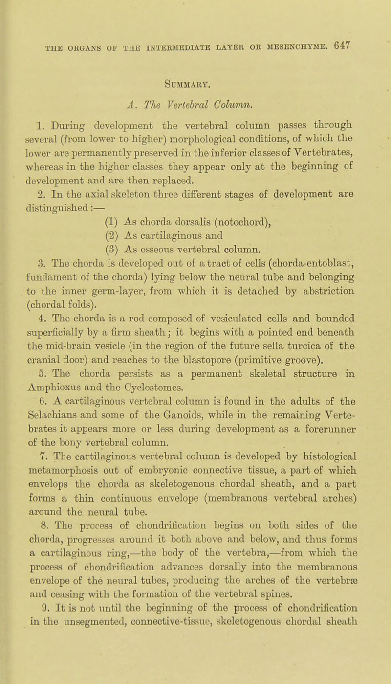 Summary. A. llie Vertebral Column. 1. During development the vertebral column passes through several (from lower to higher) morphological conditions, of which the lower are permanently preserved in the inferior classes of Vertebrates, whereas in the higher classes they appear only at the beginning of development and are then replaced. 2. In the axial skeleton three different stages of development are distinguished:— (1) As chorda dorsalis (notochord), (2) As cartilaginous and (3) As osseous vertebral column. 3. The chorda is developed out of a tract of cells (chorda-entoblast, fundament of the chorda) lying below the neural tube and belonging to the inner germ-layer, from which it is detached by abstriction (chordal folds). 4. The chorda is a rod composed of vesiculated cells and bounded superficially by a firm sheath; it begins with a pointed end beneath the mid-brain vesicle (in the region of the future sella turcica of the cranial flooi') and reaches to the blastopore (primitive groove). 5. The chorda persists as a permanent skeletal structure in Amphioxus and the Cyclostomes. 6. A cartilaginous vertebral column is found in the adults of the Selachians and some of the Ganoids, while in the remaining Verte- brates it appears more or less during development as a forerunner of the bony vertebral column. 7. The cartOaginous vertebral column is developed by histological metamorphosis out of embryonic connective tissue, a part of which envelops the chorda as skeletogenous chordal sheath, and a part forms a thin continuous envelope (membi-anous vertebral arches) around the neural tube. 8. The process of chondi-ification begins on both sides of the chorda, progresses around it both above and below, and thus forms a cartilaginous ring,—the body of the vertebra,—from which the process of chondrification advances dorsally into the membranous envelope of the neural tubes, producing the arches of the vertebrre and ceasing with the formation of the vertebral spines. 9. It is not until the beginning of the process of chondrification in the unsegmented, connective-tissue, skeletogenous chordal sheath